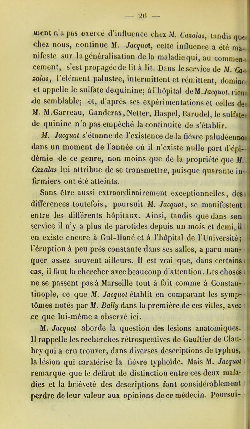 ment n'a pus exercé d'influence chez M. Cazalas, tandisqi* chez nous, continue M. Jacquot, celte intluence a été ma- nifeste sur la généralisation de la maladiequi, au commen- cement, s'est propagée de lit à lit. Dans le service de M. Ca~i zalas, l'élément palustre, intermittent et rémittent, domino et appelle le sulfate dequinine; à l'hôpital àeM. Jacquot. ricin -de semblable; et, d'après ses expérimentations et celles de* M. M.Garreau, Ganderax, Netter, Haspel, Barudel, le sulfate, de quinine n'a pas empêché ia continuité de s'établir. M. Jacquot s'étonne de l'existence de la fièvre paludéenne» dans un moment de l'année où il n'existe nulle part d'épi- démie de ce genre, non moins que de la propriété que M. Cazaîas lui altribue de se transmettre, puisque quarante in-i firmiers ont été atteints. Sans être aussi extraordinairement exceptionnelles, des» différences toutefois, poursuit M. Jacquot, se manifestent, entre les différents hôpitaux. Ainsi, tandis que dans son service il n'y a plus de parotides depuis un mois et demi, U I en existe encore à Gul-Hané et à l'hôpital de l'Université j l'éruption à peu près constante dans ses salles, a paru man- • quer assez souvent ailleurs. U est vrai que, dans certains i cas, il faut la chercher avec beaucoup d'attention. Les choses i ne se passent pas à Marseille tout à fait comme à Constan- tinople, ce que M. Jacquot établit en comparant les symp- • tômes notés par M. Bally dans la première de ces villes, avec ce que lui-môme a observé ici. M. Jacquot aborde la question des lésions anatomiques. 11 rappelle les recherches rétrospectives de Gaultier de Clau- bry qui a cru trouver, dans diverses descriptions de typhus, la lésion qui caratérise la fièvre typhoïde. Mais M. Jacquot remarque que le défaut de distinction entre ces deux mala- dies et la brièveté des descriptions font considérablement perdre de leur valeur aux opinions de ce médecin. Poursui-