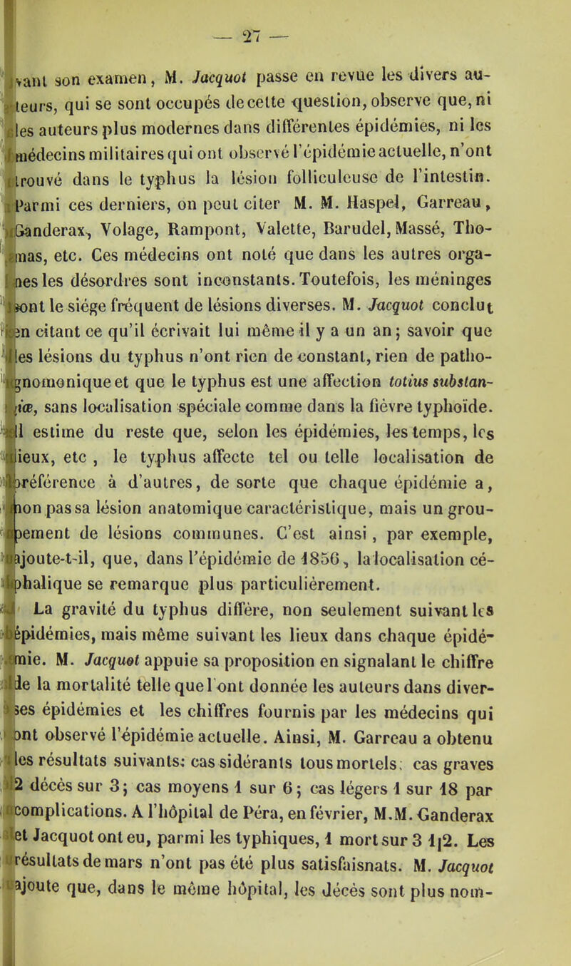 ant son examen, M. Jacquot passe en revue les divers au- eurs, qui se sont occupés de celte question, observe que, ni les auteurs plus modernes dans différentes épidémies, ni les médecins militaires qui ont observé l'épidémie actuelle, n'ont rouvé dans le typhus la lésion folliculeuse de l'intestin. Parmi ces derniers, on peut citer M. M. Haspel, Garreau, îanderax, Volage, Rampont, Valette, Barudel, Massé, Tho- nas, etc. Ces médecins ont noté que dans les autres orga- lesles désordres sont inconstants. Toutefois, les méninges K)nt le siège fréquent de lésions diverses. M. Jacquot conclut An citant ce qu'il écrivait lui même il y a un an ; savoir que les lésions du typhus n'ont rien de constant, rien de patho- gnomoniqueet que le typhus est une affection totius substan- [iœ, sans localisation spéciale comme dans la fièvre typhoïde. Il estime du reste que, selon les épidémies, les temps, les ieux, etc , le typhus affecte tel ou telle localisation de préférence à d'autres, de sorte que chaque épidémie a, non passa lésion anatomique caractéristique, mais un grou- pement de lésions communes. C'est ainsi, par exemple, bjoute-t-il, que, dans l'épidémie de 4856, la localisation cé- j)halique se remarque plus particulièrement. La gravité du typhus diffère, non seulement suivant les épidémies, mais même suivant les lieux dans chaque épidé- mie. M. Jacquet appuie sa proposition en signalant le chiffre de la mortalité telle quel ont donnée les auteurs dans diver- ses épidémies et les chiffres fournis par les médecins qui bnt observé l'épidémie actuelle. Ainsi, M. Garreau a obtenu les résultats suivants; cas sidérants tous mortels; cas graves 2 décès sur 3; cas moyens 1 sur 6 ; cas légers i sur i8 par complications. A l'hôpital de Péra, en février, M.M. Ganderax et Jacquot ont eu, parmi les typhiques, 1 mort sur 3 1|2. Les résultats de mars n'ont pas été plus satisfaisnats. M. Jacquot ajoute que, dans le même hôpital, les décès sont plus nom-