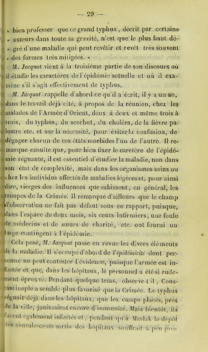 l « bien professer- que ce grand typhus , décrit par certains » auteurs dans toute sa gravité, n'est que le plus haut dé- » gré d'une maladie qui peut revêtir et revêt très souvent i des formes très mitigées. » M. Jacquot vient à la troisième partie de son discours où il étudie les caractères de l'épidémie actuelle et où il exa- mine s'il s'agit effectivement de typhus. M. Jacquot rappelle d'abord ce qu'il a écrit, il y a un an, dans le travail déjà cité, à propos de la réunion, chez les malades de l'Armée d'Orient, deux à deux et môme trois à trois, du typhus, du scorbut, du choléra, de la fièvre pa- lustre etc. et sur la nécessité, pour éviter la confusion, de dégager chacun de ces états morbides l'un de l'autre. Il re- marque ensuite que, pour bien fixer le carclère de l'épidé- mie régnante, il est essentiel d'étudier la maladie, non dans son état de complexité, mais dans les organismes sains ou ihez les individus affectés de maladies légères et, pour ainsi dire, \ierges des influences que subissent, en général, les troupes de la Crimée. Il remarque d'ailleurs que le champ d'observation ne fait pas défaut sous ce rapport, puisque, dans l'espace de deux mois, six -cents- infirmiers, une foule de médecins et de sœurs de charité, etc. ont fourni un large contingent à l'épidémie. Cela posé, M. Jacquot passe en revue les divers éléments delà maladie, il s'occupe d'abord de l'cphlémtcité dont per- sonne ne peut contester l'évidence, puisque l'armée est in- fectée et que, dans les hôpitaux, le personnel a été si rude- ment éprouvé. Pendant quelque lems, observe-t il , Cons- tanlinoplc a semblé plus favorisé que la Crimée. Le typhus régnait déjà dans les hôpitaux, que les camps placés, pivs de la ville, jouissaient encore d'immunité. Mais bientôt, ils furent également infectés et , pendant qnà Maslak h-drpôt •les convalescents sortis des hôpitaux souifrait à peu près