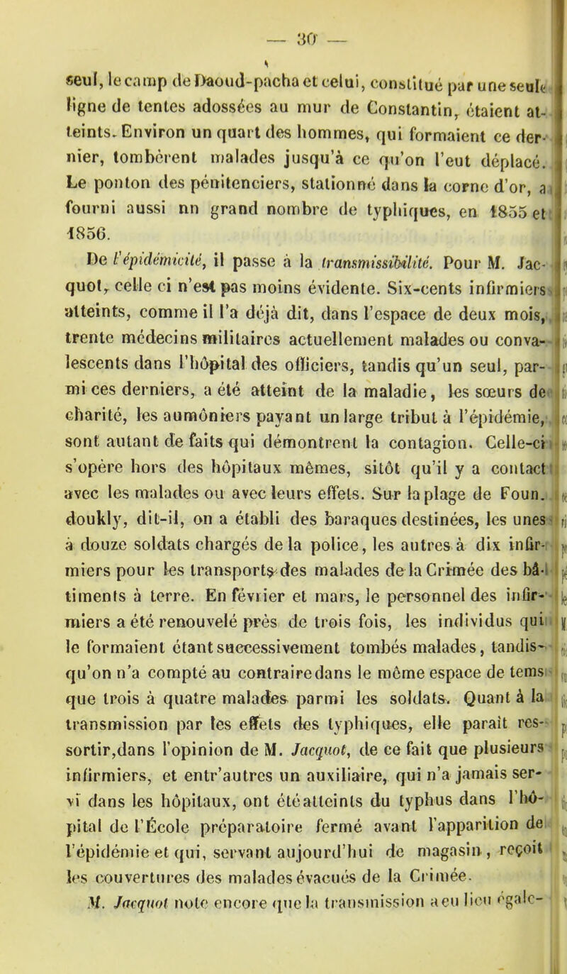 seul, le camp de Daoud-pacha et celui, constitué par une seuk< ligne de tentes adossées au mur de Constantin, étaient at- teints. Environ un quart des hommes, qui formaient ce der- nier, tombèrent malades jusqu'à ce qu'on l'eut déplacé. Le ponton des pénitenciers, stationné dans la corne d'or, a fourni aussi nn grand nombre de typhiques, en 1855 et 1856. De l'épidémicité, il passe à la transmissMité. Pour M. Jac- quotr celle ci n'est pas moins évidente. Six-cents infirmiers atteints, comme il l'a déjà dit, dans l'espace de deux mois, trente médecins militaires actuellement malades ou conva- lescents dans l'hôpital des olïiciers, tandis qu'un seul, par mi ces derniers, a été atteint de la maladie, les sœurs de charité, les aumôniers payant un large tribut à l'épidémie, sont autant de faits qui démontrent la contagion. Celle-ci s'opère hors des hôpitaux mêmes, sitôt qu'il y a contact! avec les malades ou avec leurs effets. Sur la plage de Foun. doukly, dit-il, on a établi des baraques destinées, les unes- a douze soldats chargés delà police, les autres à dix infir- miers pour les transport^des malades de la Crimée des bâ-l timents à terre. En février et mars, le personnel des infir- miers a été renouvelé près de trois fois, les individus qui y le formaient étant successivement tombés malades, tandis- qu'on n'a compté au contraire dans le même espace de tems que trois à quatre malades parmi les soldats. Quant à la transmission par les effets fies typhiques, elle parait rcs- r sortir,dans l'opinion de M. Jacquot, de ce fait que plusieurs infirmiers, et entr'autres un auxiliaire, qui n'a jamais ser- vi dans les hôpitaux, ont été atteints du typhus dans I hô- pital de l'École préparatoire fermé avant l'apparition de l'épidémie et qui, servant aujourd'hui de magasin, reçoit les couvertures des malades évacués de la Crimée. M. Jacquot note encore que la transmission aeu lieu égale- il
