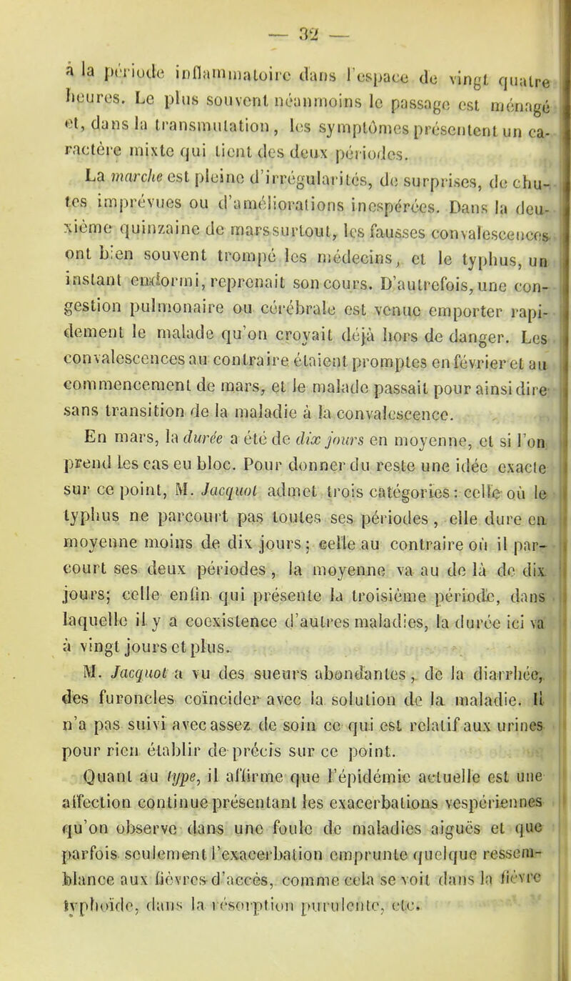 â la période inflammatoire dans l'espace de vingt quatre heures. Le plus souvent néanmoins le passage est ménagé et, dans la transmutation , les symptômes présentent un ca- ractère mixte qui lient des deux périodes. La marche est pleine d'irrégularités, de surprises, de chu- tes imprévues ou d'améliorations inespérées. Dans la deu- xième quinzaine de mars surtout, les fausses convalescences., ont bien souvent trompé les médecins, et le typhus, ua. instant endormi, reprenait son cours. D'autrefois, une con- gestion pulmonaire ou cérébrale est venue emporter rapi- dement le malade qu'on croyait déjà hors de danger. Les- convalescences au contraire étaient promptes en février et au commencement de mars, et le malade passait pour ainsi dire: sans transition de la maladie à la convalescence. En mars, la durée a été de dix jours en moyenne, et si I on prend Les cas eu bloc. Pour donner du reste une idée exacte sur ce point, M. Jacquol admet trois catégories: celle où le typhus ne parcourt pas toutes ses périodes, elle dure en moyenne moins de dix jours ; celle au contraire où il par- court ses deux périodes, la moyenne va au de là de dix jours; celle entin qui présente la troisième période, dans laquelle il y a coexistence d'autres maladies, la durée ici va à vingt jours et plus. M. Jacquola vu des sueurs abondantes, de la diarrhée, des furoncles coïncider avec la solution de la maladie. Il n'a pas suivi avec assez de soin ce qui est relatif aux urines pour rien établir de précis sur ce point. Quant au type, il alïirme que l'épidémie actuelle est une aifection continue présentant les exacerbalious vespériennes qu'on observe dans une foule de maladies aiguës et que parfois, seulement l'exacerbai ion emprunte quelque ressem- blance aux fièvres d'accès, comme cela se voit dans la fi<*\ rc fcvphoïde, dans la résorption purulente. etc.