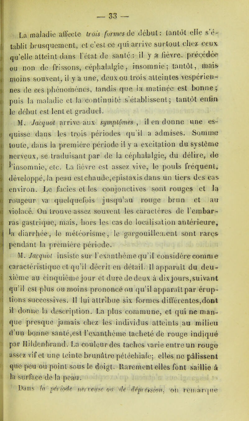 La maladie alfeete trois formes de début: tantôt elle s'é- tablit brusquement, et c'est ce qui arrive surtout chez ceux, qu'elle atteint dans l'état de santé : il y a fièvre, précédée ou non de frissons, céphalalgie, insomnie; tantôt, mais moins souvent, il y a une, deux ou trois atteintes vespérien- nes de ces phénomènes, tandis que la matinée est bonne ; puis la maladie et la continuité s'établissent; tantôt enfin le début est lent et gradue!. M. Jaequot arrive aux symptômes , il en donne une es- quisse dans les trois périodes qu'il a admises. Somme toute, dans la première période il y a excitation du système nerveux, se traduisant par de la céphalalgie, du délire, de f'insomnie, etc. La lièvre est assez vive, le pouls fréquent, développé, la peau cslchaude,epislaxis dans un tiers des cas environ. Le faciès et les conjonctives sont rouges et la rougeur va quelquefois jusqu'au rouge brun et au violacé. On trouve assez souvent les caractères de rembar- ras gastrique, mais, hors les cas de localisation antérieure, la diarrhée, le méléorisme, le gargouillement sont rares pendant la première période. M. Jaequot insiste sur l'exanthème qu'il considère comme caractéristique et qu'il décrit en détail. Il apparaît du deu- xième au cinquième jour et dure de deux à dix jours,suivant qu'il est plus ou moins prononcé ou qu'il apparaît par érup- tions successives. 11 lui attribue six formes di fie rentes, dont il donne la description. La plus commune, et qui ne man- que presque jamais chez les individus atteints au milieu d'un bonne santé,est l'exanthème tacheté de rouge indiqué par Ilildcnbrand. La couleur des taches varie entre un rougo assez vif et une teinte brunâtre pétéchiale; elles ne pâlissent que peu ou point sous le doigt. Rarement elles font saillie a la surface de la peau. Dans la pêrinHr ncyrctisr jgtyf i\r rlppir^ton. on rein arque