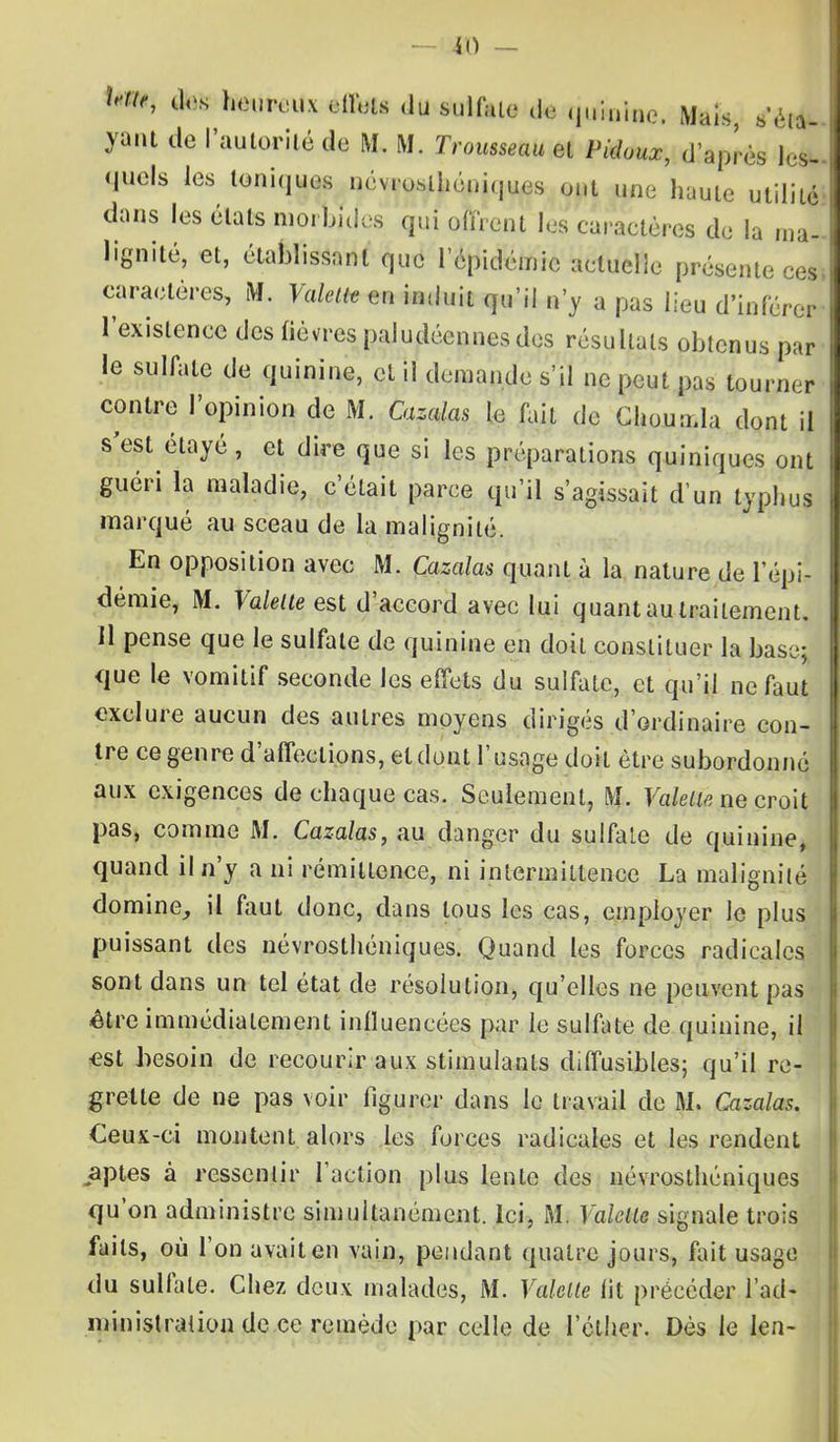 >, î> ela- des heureux eflfoïs (lu gjalfrta de quinine, Mais, ya.it de l'autorité de M. M. ZVou««tt4< et /Vto, d'après tel- <iuels les toniques névrosthéniques ont une haute utilité I dans les états morbides qui offrent les caractères de la ma- I lignite, et, établissant que l'épidémie actuelle présente ces.I caractères, M. Valent en induit qu'il n'y a pas lieu d'inférer l'existence des fièvres paludéennes dos résultats obtenus par le sulfate de quinine, et il demande s'il ne peut pas tourner contre l'opinion de M. Cazalas le fait de Choumla dont il s'est élayé, et dire que si les préparations quiniques ont guéri la maladie, c'était parce qu'il s'agissait d'un typhus marqué au sceau de la malignité. En opposition avec M. Cazalas quant à la nature de l'épi- démie, M. Fateest d'accord avec lui quant au traitement. 11 pense que le sulfate de quinine en doit constituer la base; que le vomitif seconde les effets du sulfate, et qu'il ne faut exclure aucun des autres moyens dirigés d'ordinaire con- tre ce genre d'affections, et dont l'usage doit être subordonné aux exigences de chaque cas. Seulement, M. Valette ne croit pas, comme M. Cazalas, au danger du sulfate de quinine, quand il n'y a ni rémillence, ni intermittence La malignité domine, il fout donc, dans tous les cas, employer le plus puissant des névrosthéniques. Quand les forces radicales sont dans un tel état de résolution, qu'elles ne peuvent pas être immédiatement inlluencécs par le sulfate de quinine, il est besoin de recourir aux stimulants diffusibles; qu'il re- grette de ne pas voir figurer dans le travail de M. Cazalas. Ceux-ci montent alors les forces radicales et les rendent aptes à ressentir l'action plus lente des névrosthéniques qu'on administre simultanément. Ici, M. Valette signale trois faits, où l'on avait en vain, pendant quatre jours, fait usage du sulfate. Chez deux malades, M. Valette lit précéder l'ad- ministration de ce remède par celle de I'éther. Dès le len-