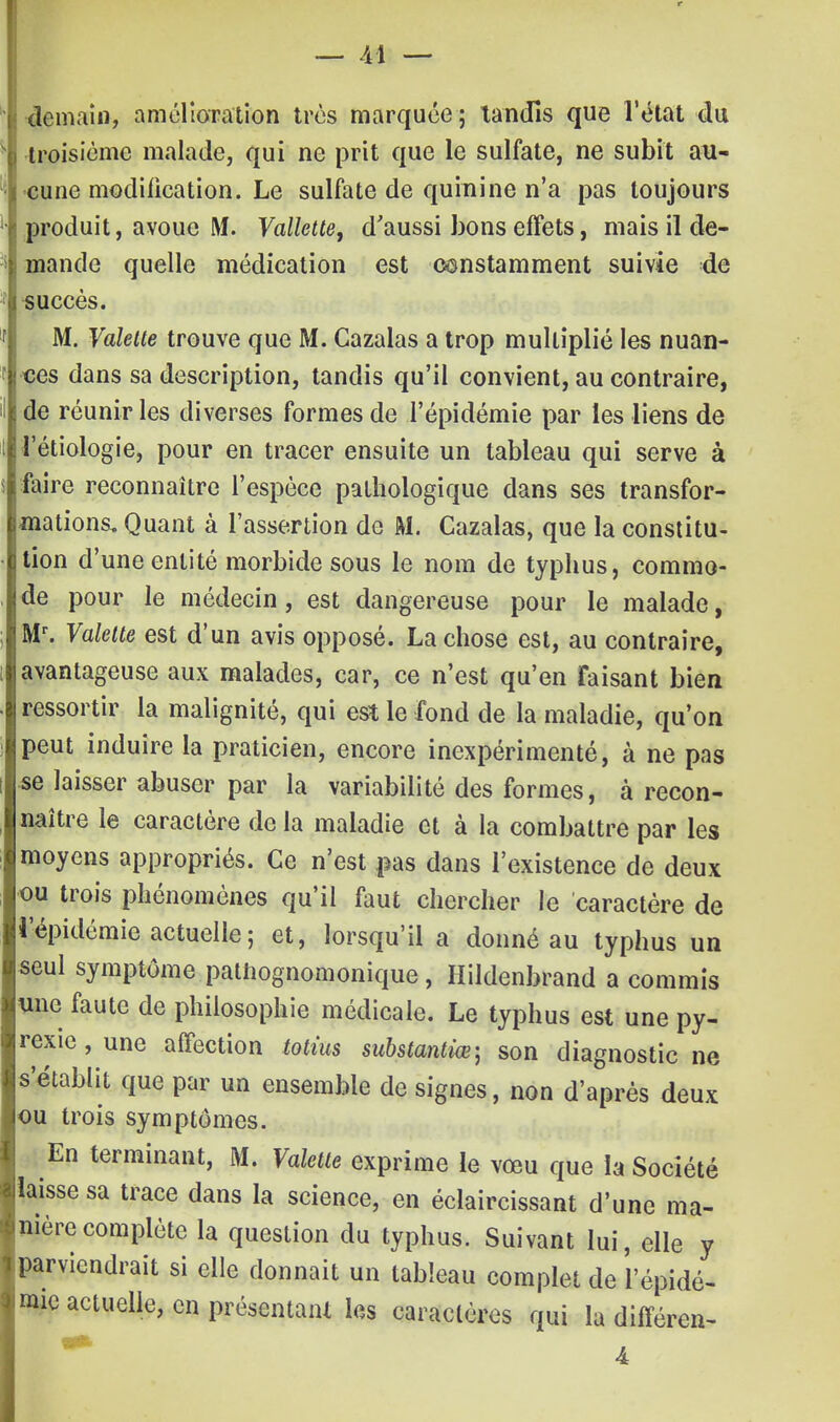 demain, amélioration très marquée ; tandis que l'état du troisième malade, qui ne prit que le sulfate, ne subit au- cune modification. Le sulfate de quinine n'a pas toujours produit, avoue M. Vallette, d'aussi bons effets, mais il de- mande quelle médication est constamment suivie de succès. M. Valette trouve que M. Cazalas a trop multiplié les nuan- ces dans sa description, tandis qu'il convient, au contraire, de réunir les diverses formes de l'épidémie par les liens de l'étiologie, pour en tracer ensuite un tableau qui serve à faire reconnaître l'espèce pathologique dans ses transfor- mations. Quant à l'assertion de M. Cazalas, que la constitu- tion d'une entité morbide sous le nom de typhus, commo- de pour le médecin, est dangereuse pour le malade, Mr. Valette est d'un avis opposé. La chose est, au contraire, avantageuse aux malades, car, ce n'est qu'en Faisant bien ressortir la malignité, qui est le fond de la maladie, qu'on peut induire la praticien, encore inexpérimenté, à ne pas se laisser abuser par la variabilité des formes, à recon- naître le caractère de la maladie et à la combattre par les moyens appropriés. Ce n'est j^as dans l'existence de deux ou trois phénomènes qu'il faut chercher le caractère de l'épidémie actuelle ; et, lorsqu'il a donné au typhus un seul symptôme palhognomonique, Hildenbrand a commis une faute de philosophie médicale. Le typhus est une py- rexie , une affection tottus substantiœ; son diagnostic ne s'établit que par un ensemble de signes, non d'après deux ou trois symptômes. En terminant, M. Valette exprime le vœu que la Société laisse sa trace dans la science, en éclaircissant d'une ma- nière complète la question du typhus. Suivant lui, elle y parviendrait si elle donnait un tableau complet de l'épidé- mie actuelle, en présentant les caractères qui la différen- 4