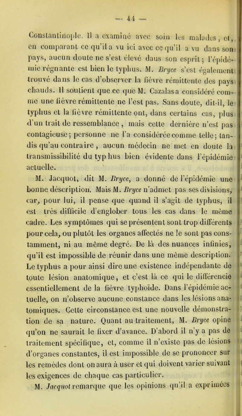 — k'i — Constantinople. 1) a examiné avec soin les malades, et-, en comparant ce qu'il a vu ici avec ce qu'il a vu dans son pays, aucun doute ne s'est élevé daus son esprit 5 l'épidé- mie régnante est bien le typhus. M. Bryce s'est également trouvé dans le cas d'observer la fièvre rémittente des pays chauds. 11 soutient que ce que M. Cazalasa considéré com- me une lièvre rémittente ne l'est pas. Sans doute, dit-il, le typhus et la lièvre rémittente ont, dans certains cas, plus d'un trait de ressemblance , mais cette dernière n'est pas contagieuse; personne ne l'a considérée comme telle; tan- dis qu'au contraire , aucun médecin ne met en doute la transmissibilité du typ hus bien évidente dans l'épidémie actuelle. M. Jacquot, dit M. Bryce, a donné de l'épidémie une bonne déscriplion. Mais M. Bryce n'admet pas ses divisions, car,, pour lui, il pense que quand il s'agit de typhus, il est très difficile d'englober tous les cas dans le même cadre. Les symptômes qui se présentent sont trop différents pour cela, ou plutôt les organes affectés ne le sont pas cons- tamment, ni au même degré. De là des nuances infinies, qu'il est impossible de réunir dans une même description. Le typhus a pour ainsi dire une existence indépendante de toute lésion anatomique, et c'est là ce qui le différencie essentiellement delà fièvre typhoïde. Dans l'épidémie ac- tuelle, on n'observe aucune constance dans les lésions ana- tomiques. Celte circonstance est une nouvelle démonstra- tion de sa nature. Quant au traitement, M. Bryce opine qu'on ne saurait le fixer d'avance. D'abord il n'y a pas de traitement spécifique, et, comme il n'existe pas de lésions d'organes constantes, il est impossible de se prononcer sur les remèdes dont on aura à user et qui doivent varier suivant les exigences de chaque cas particulier.