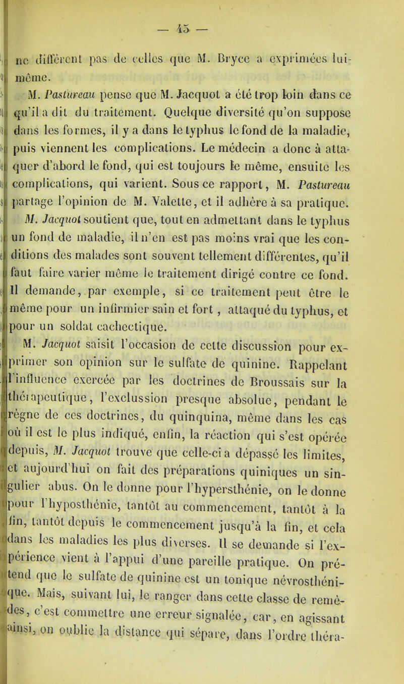 m différent pas de celles que M. Dryce a exprimées lui- même. M. PastuFwu pense que M. Jacquol a été trop loin clans ce qu'il a dit du traitement. Quelque diversité qu'on suppose dans les formes, il y a dans le typhus le fond de la maladie, puis viennent les complications. Le médecin a done à atta- quer d'abord le fond, qui est toujours le même, ensuite les complications, qui varient. Sous ce rapport, M. Pastureau partage l'opinion de M. Valette, et il adhère à sa pratique. M. Jacqitot soutient que, tout en admettant dans le typhus un fond de maladie, il n'en est pas moins vrai que les con- ditions des malades sont souvent tellement différentes, qu'il faut faire varier même le traitement dirigé contre ce fond. 11 demande, par exemple, si ce traitement peut être le même pour un infirmier sain et fort, attaqué du typhus, et pour un soldat cachectique. M. Jacquol saisit l'occasion de celle discussion pour ex- primer son opinion sur le sulfate de quinine. Rappelant l'influence exercée par les doctrines de Broussais sur la théiapculique, l'exclussion presque absolue, pendant le règne de ces doctrines, du quinquina, même dans les cas loù il est le plus indiqué, enfin, la réaction qui s'est opérée depuis, M. Jacquol trouve que celle-ci a dépassé les limites, et aujourd'hui on fait des préparations quiniques un sin- gulier abus. On le donne pour l'hypersthénie, on le donne pour l'hyposlhénic, tantôt au commencement, tantôt à la fîn, tantôt depuis le commencement jusqu'à la fin, et cela dans les maladies les plus diverses. U se demande si l'ex- périence vient à l'appui d'une pareille pratique. On pré- tend que le sulfate de quinine est un tonique névrosthéni- que. Mais, suivant lui, le ranger dans cette classe de remè- des, c'est commettre une erreur signalée, car, en agissant m*, on oublie la distance qui sépare, dans l'ordre théra-