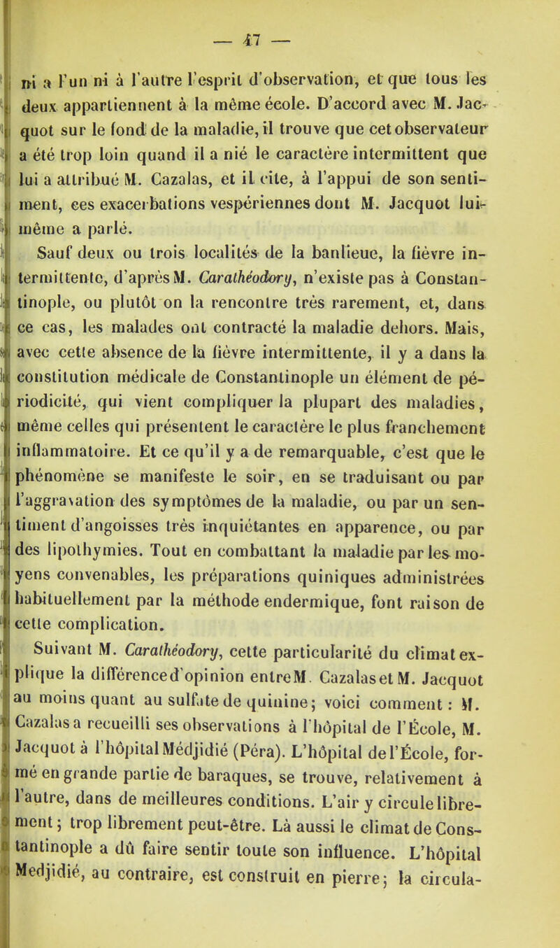 — 4:7 — m a l'un ni à l'autre l'esprit d'observation, et que tous les deux appartiennent à la même école. D'accord avec M. Jac- quot sur le fond de la maladie, il trouve que cet observateur a été trop loin quand il a nié le caractère intermittent que lui a attribué M. Cazalas, et iL cite, à l'appui de son senti- ment, ces exacei bâtions vespériennes dont M. Jacquot lui-- même a parlé. Sauf deux ou trois localités de la banlieue, la fièvre in- termittente, d'après M. Caralhéodory, n'existe pas à Constan- tinople, ou plutôt on la rencontre très rarement, et, dans ce cas, les malades ont contracté la maladie dehors. Mais, avec cette absence de la lièvre intermittente, il y a dans la constitution médicale de Constantinople un élément de pé- riodicité, qui vient compliquer la plupart des maladies, même celles qui présentent le caractère le plus franchement inflammatoire. Et ce qu'il y a de remarquable, c'est que le phénomène se manifeste le soir, en se traduisant ou par l'aggra\ation des symptômes de la maladie, ou par un sen- timent d'angoisses très inquiétantes en apparence, ou par des lipothymies. Tout en combattant la maladie par les mo- yens convenables, les préparations quiniques administrées habituellement par la méthode endermique, font raison de cette complication. Suivant M. Carathéodory, cette particularité du climat ex- plique la différencedopinion enlreM. Cazalas et M. Jacquot au moins quant au sulf.itede quinine; voici comment: M. Cazalas a recueilli ses observations à l'hôpital de l'École, M. Jacquot à l'hôpital Médjidié (Péra). L'hôpital de l'École, for- mé en grande partie de baraques, se trouve, relativement à l'autre, dans de meilleures conditions. L'air y circule libre- ment ; trop librement peut-être. Là aussi le climat de Cons- tantinople a dû faire sentir toute son influence. L'hôpital Médjidié, au contraire, est construit en pierre; la circula-