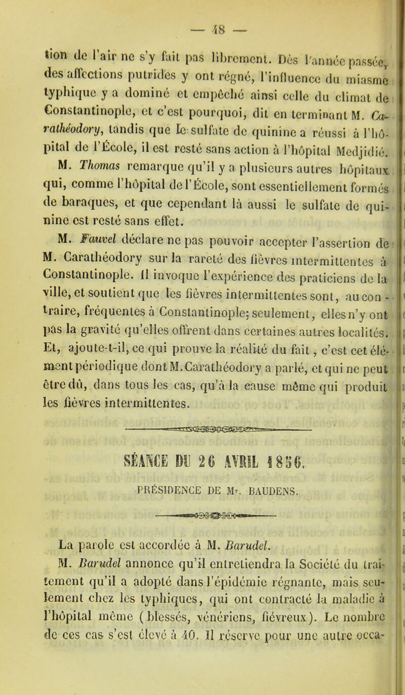 tion de l'air ne s'y fait pas librement. Dès l'année passée,, des affections putrides y ont régné, l'influence du miasme typhique y a dominé et empêché ainsi celle du climat de Gonstantinople, et c'est pourquoi, dit en terminant M. Ca~ ralliéodory, tandis que le sulfate de quinine a réussi à l'hô- pital de l'École, il est resté sans action à l'hôpital Medjidié. M. Thomas remarque qu'il y a plusieurs autres hôpitaux qui, comme l'hôpital de l'École, sont essentiellement formés de baraques, et que cependant là aussi le sulfate de qui- nine est resté sans effet. M. Fauvel déclare ne pas pouvoir accepter l'assertion de M. Carathéodory sur la rareté des fièvres intermittentes à Constantinople. Il invoque l'expérience des praticiens de la ville, et soutient que les fièvres intermittentes sont, au con- traire, fréquentes a Constantinople; seulement, eilesn'y ont pas la gravité qu'elles offrent dans certaines autres localités. Et, ajoute-t-il, ce qui prouve la réalité du fait, c'est cet élé- ment périodique dont M.Carathéodory a parlé, et qui ne peut être dû, dans tous les cas, qu'à la cause môme qui produit les fièvres intermittentes. SÉANCE DU 20 AVRIL 1856. s PRÉSIDENCE DE Mr. BAUDENS. La parole est accordée à M. Barudel. M. Barudel annonce qu'il entretiendra la Société du trai- tement qu'il a adopté dans l'épidémie régnante, mais seu- lement chez les typhiques, qui ont contracté la maladie à l'hôpital même (blessés, vénériens, fiévreux). Le nombre de ces cas s'est élevé à iO. Il réserve pour une autre occa-