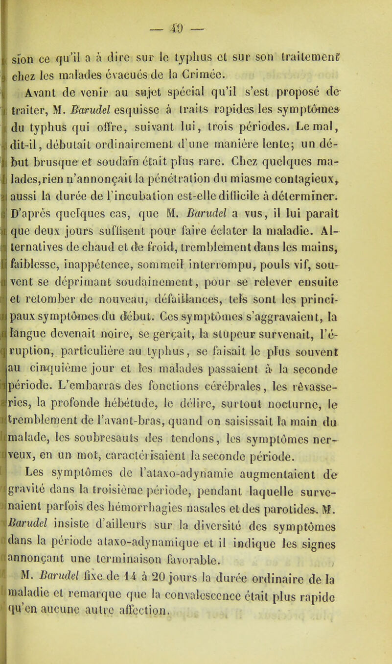 sîon ce qu'il a à dire sur le typhus et sur son traitement chez les malades évacués (Je la Crimée. Avant de venir au sujet spécial qu'il s'est proposé de ! traiter, M. Bwudel esquisse à traits rapides les symptômes du typhus qui offre, suivant lui, trois périodes. Le mal, dit-il, débutait ordinairement d'une manière lente; un dé- ibut brusque et soudain était plus rare. Chez quelques ma- lades,rien n'annonçait la pénétration du miasme contagieux, aussi la durée de l'incubation est-elle difïicilc à déterminer. D'après quelques cas, que M. Barudcl a vus, il lui paraît que deux jours suffisent pour faire éclater la maladie. Al- ternatives de chaud et de froid, tremblement dans les mains, faiblesse, inappétence, sommeil interrompe pouls vif, sou- vent se déprimant soudainement, pour se relever ensuite et retomber de nouveau, défaillances, tels sont les princi- paux symptômes du début. Ces symptômes s'aggravaient, la langue devenait noire, se gerçait, la stupeur survenait, l'é- ruption, particulière au typhus r se faisait le plus souvent au cinquième jour et les malades passaient à- la seconde ipériode. L'embarras des fonctions cérébrales, les rèvasse- jries, la profonde hébétude, le délire, surtout nocturne, le ^tremblement de l'avanl-bras, quand on saisissait ta main du malade, les soubresauts des tendons, les symptômes ner- iveux, en un mot, caractérisaient la seconde période. Les symptômes de l'ataxo-adynamie augmentaient de ^gravité dans la troisième période, pendant laquelle surve- naient parfois des hémorrhagics nasales et des parotides. M. iBarudel insiste d'ailleurs sur la diversité des symptômes «dans la période ataxo-adynamique et il indique les signes ^annonçant une terminaison favorable. M. Barudel fixe de 14 à 20 jours la durée ordinaire de la ['maladie et remarque que la convalescence était plus rapide qu'en aucune autre affection.