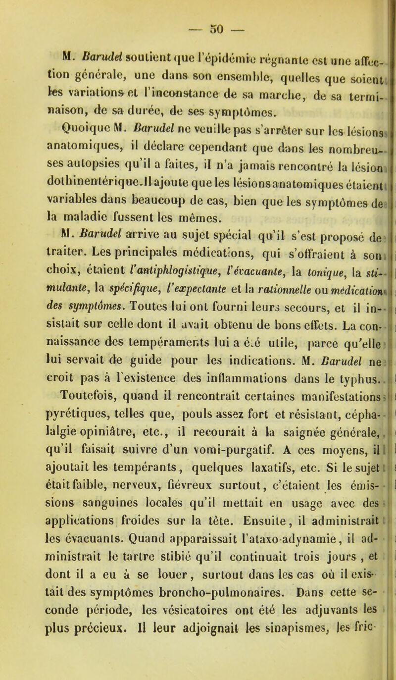 M. Barudei soutient que l'épidémie régnante est une affec- tion générale, une dans son ensemble, quelles que soient les variation»et l'inconstance de sa marche, de sa termi- naison, de sa durée, de ses symptômes. Quoique M. Barudei ne veuille pas s'arrêter sur les lésions anatomiques, il déclare cependant que d-ans les nombreu- ses autopsies qu'il a faites, il n'a jamais rencontré la lésion | dolhinenlérique.11 ajoute que les lésionsanatomiques étaient variables dans beaucoup de cas, bien que les symptômes de la maladie fussent les mômes. M. ftarwcM arrive au sujet spécial qu'il s'est proposé de? l traiter. Les principales médications, qui s'offraient à son choix, étaient l'antiphloghtique, l'évacuante, la Ionique, la sti- i mulante, la spécifique, l'expectante et la rationnelle ou médications des symptômes. Toutes lui ont fourni leurs secours, et il in--1 sislait sur celle dont il avait obtenu de bons effets. La con- naissance des tempéraments lui a é.é utile, parce qu'elle lui servait de guide pour les indications. M. Barudei ne croit pas à l'existence des inflammations dans le typhus. Toutefois, quand il rencontrait certaines manifestations pyréliques, telles que, pouls assez fort et résistant, cépha- lalgie opiniâtre, etc., il recourait à la saignée générale, qu'il faisait suivre d'un vomi-purgatif. A ces moyens, ill ajoutait les tempérants, quelques laxatifs, etc. Si le sujet était faible, nerveux, fiévreux surtout, c'étaient les émis- sions sanguines locales qu'il mettait en usage avec des applications froides sur la tête. Ensuite, il administrait les évacuants. Quand apparaissait l'alaxo adynamie, il ad- ministrait le tartre slibié qu'il continuait trois jours , et dont il a eu à se louer, surtout dans les cas où il exis- tait des symptômes broncho-pulmonaires. Dans cette se- conde période, les vésicatoires ont été les adjuvants les plus précieux. Il leur adjoignait les sinapismes, les fric