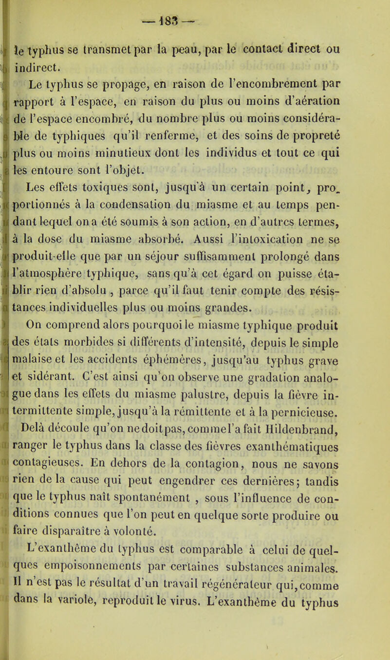 îe typhus se transmet par la peau, par le contacl direct ou i indirect. Le typhus se propage, en raison de l'encombrement par j rapport à l'espace, en raison du plus ou moins d'aération de l'espace encombré, du nombre plus ou moins considéra- ble de typhiques qu'il renferme, et des soins de propreté plus ou moins minutieux dont les individus et tout ce qui les entoure sont l'objet. Les effets toxiques sont, jusqu'à un certain point, pro. portionnés à la condensation du miasme et au temps pen- dant lequel on a été soumis à son action, en d'autres termes, à la dose du miasme absorbé. Aussi l'intoxication ne se produit-elle que par un séjour suffisamment prolongé dans l'atmosphère typhique, sans qu'à cet égard on puisse éta- blir rien d'absolu , parce qu'il faut tenir compte des résis- tances individuelles plus ou moins grandes. On comprend alors pourquoi le miasme typhique produit des étals morbides si différents d'intensité, depuis le simple malaise et les accidents éphémères, jusqu'au typhus grave et sidérant. C'est ainsi qu'on observe une gradation analo- gue dans les effets du miasme palustre, depuis la fièvre in- termittente simple, jusqu'à la rémittente et à la pernicieuse. Delà découle qu'on nedoitpas,commel'a fait Hildenbrand, ranger le typhus dans la classe des fièvres exanlhématiques contagieuses. En dehors de la contagion, nous ne savons rien delà cause qui peut engendrer ces dernières; tandis que le typhus naît spontanément , sous l'influence de con- ditions connues que l'on peut en quelque sorte produire ou faire disparaître à volonté. L'exanthème du typhus est comparable à celui de quel- ques empoisonnements par certaines substances animales. Il n'est pas le résultat d'un travail régénérateur qui,comme dans la variole, reproduit le virus. L'exanthème du typhus