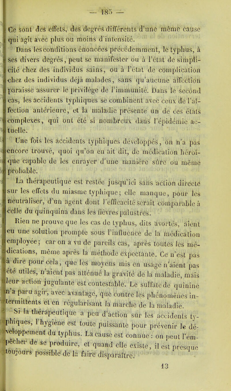 — i8r> — Ce sont des effets, des degrés différents d'une même cause qui agit avec plus ou moins d'intensité. Dans les conditions énoncées précédemment, le typhus, à ses divers degrés, peut se manifester ou à l'état de simpli- cité chez des individus sains, ou à l'étal de complication chez des individus déjà malades, sans qu'aucune affection paraisse assurer le privilège de l'immunité. Dans le second cas, les accidents typhiques se combinent avec ceux de l'af- fection antérieure, et la maladie présente un de ces étals complexes, qui ont été si nombreux dans l'épidémie ac- tuelle. Une fois les accidents typhiques développés, on n'a pas encore trouvé, quoi qu'on en ait dit, de médication héroï- que capable de les enrayer d'une manière sûre ou même probable. La thérapeutique est restée jusqu'ici sans action directe sur les effets du miasme typhique; elle manque, pour les neutraliser, d'un agent dont l'efficacité serait comparable à celle du quinquina dans les fièvres palustres. Rien ne prouve que les cas de typhus, dits avortés, aient eu une solution prompte sous l'influence de la médication employée; car on a vu de pareils cas, après toutes les mé- dications, même après la méthode expcclanlc. Ce n'est pas à dire pour cela, que les moyens mis en usage n'aient pas été utiles, n'aient pas aLlénué la gravité de la maladie, mais leur action jugulante est contestable. Le sulfalede quinine 'a paru agir, avec avantage, que contre les phénomènes in- ermuients et en régularisant la marche de la maladie. S. la thérapeutique a peu d'action sur les accidents ty- piques, l'hygiène est toute puissante pour prévenir le dé- loppement du typhus. La cause est connue : on peut terni cher de se produire, et quand elle existe, il est presque oujours possible de la faire disparaître. 13