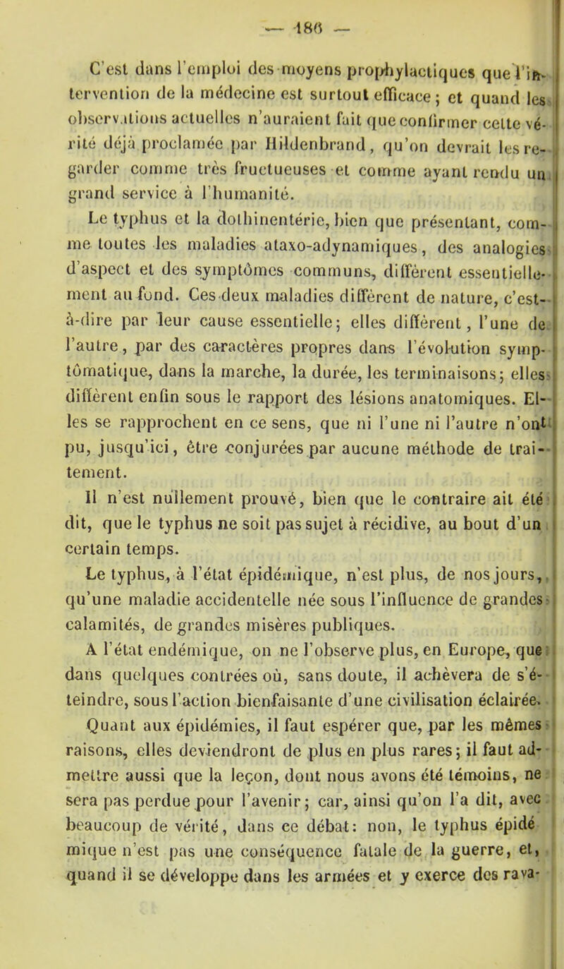C'est dans l'emploi des moyens prophylactiques que l'if! tervention de la médecine est surtout efficace ; et quand les observations actuelles n'auraient fait que confirmer celte vé- rité déjà proclamée par Hildenbrand, qu'on devrait les re- garder comme très fructueuses et comme ayant rendu un i grand service à l'humanité. Le typhus et la (lothinentérie, bien que présentant, com- me toutes les maladies ataxo-adynamiques, des analogies d'aspect et des symptômes communs, diffèrent essentielle- ment au fond. Ces deux maladies diffèrent de nature, c'est- à-dire par leur cause essentielle; elles diffèrent, l'une de; l'autre, par des caractères propres dans l'évokition symp- tômatique, dans la marche, la durée, les terminaisons; elles diffèrent enfin sous le rapport des lésions anatomiques. El- les se rapprochent en ce sens, que ni l'une ni l'autre n'onti pu, jusqu'ici, être conjurées par aucune méthode de trai- tement. Il n'est nullement prouvé, bien que le contraire ait été» dit, que le typhus ne soit pas sujet à récidive, au bout d'un certain temps. Le typhus, à l'état épidémique, n'est plus, de nos jours,, qu'une maladie accidentelle née sous l'influence de grandes calamités, de grandes misères publiques. A l'état endémique, on ne l'observe plus, en Europe, que dans quelques contrées où, sans doute, il achèvera de s'é- teindre, sous l'action bienfaisante d'une civilisation éclairée* Quant aux épidémies, il faut espérer que, par les mêmes raisons, elles deviendront de plus en plus rares; il faut ad- mettre aussi que la leçon, dont nous avons été témoins, ne sera pas perdue pour l'avenir; car, ainsi qu'on l'a dit, avec beaucoup de vérité, dans ce débat: non, le typhus épidé mique n'est pas une conséquence fatale de la guerre, et, quand il se développe dans les armées et y exerce des rava-