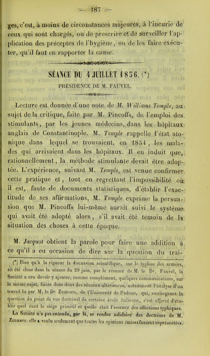 £cs, c'est, à moins de circonstances majeures, à l'incurie de ceux qui sont chargés, ou de prescrire et de surveiller l'ap- plication des préceptes de l'hygiène, ou de les faire exécu- ter, qu'il faut en rapporter la cause. ~-^-rtS<ft3t^B3gg>Ern-. ■SÉANCE Dl Â JUILLET 1856.. (*) PRÉSIDENCE DE M. FAUVEL. Lecture est donnée d'une note de M. Williams Temple, au sujet de la critique, faite par M. Pincoffs, de l'emploi des stimulants, par les jeunes médecins, dans les hôpitaux anglais de Constantinople. M. Temple rappelle l'état ato- nique dans lequel se trouvaient, en 4854 , les mala- des qui arrivaient dans les hôpitaux. Il en induit que,, rationnellement, la méthode stimulante devait être adop- tée. L'expérience, suivant M. Temple, est venue confirmer cette pratique et, tout en regrettant l'impossibilité où. il est, faute «de documents statistiques, d'établir l'exac- titude de ses affirmations, M. Temple exprime la persua- sion que M. Pincoffs lui-même aurait suivi le système m qui avait été adopté alors , s'il avait été témoin de h situation des choses à cette époque. M. Jacquot obtient la parole pour faire une addition à ce qu'il a eu occasion de dire sur la question du irai- (*) Bien qu'à la rigueur la discussion scientifique, sur le typhus des années, ait été close dans la séance du 20 juin, par le résumé de M. le D'\ Fauvel, la Société a cru devoir y ajouter, comme complément, quelques communications, sur le même sujet, faites dans deux des séances ultérieures, notamment l'analyse d'un travail lu par M. le Dr Zennnro, de l'Université de Padoue, qui, envisageant la question du point de vue doctrinal de certaine école italienne, s'est efforcé d'éta- blir quel était le siège primitif et quelle était l'essence des affections typhiques. La Société n'a pas entendu,, par là, se rendre solidaire des doctrines de M. Zennaro: elle a touIu seulement que toutes les opinions émises fussent représentées.