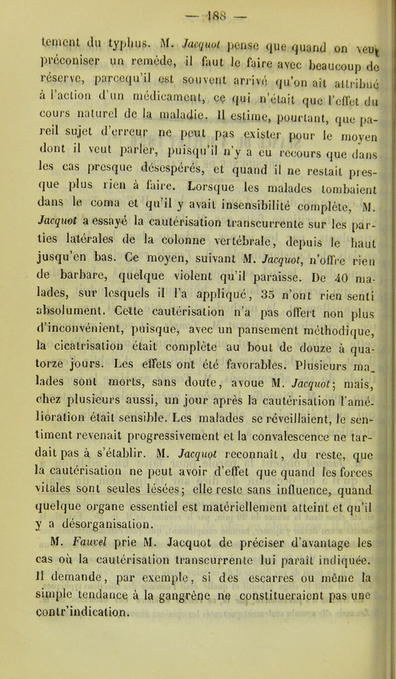 Ument du typhus. M. Jaajuot pense que quand on \«g| préconiser un remède, il faut le faire avec beaucoup de réserve, parecqu'il est souvent arrivé qu'on ait attribué à l'action d'un médicament, ce qui n'était que l'effet du cours naturel de la maladie. 11 estime, pourtant, que pa- reil sujet d'erreur ne peut pas exister pour le moyen dont il veut parler, puisqu'il n'y a eu recours que dans les cas presque désespérés, et quand il ne restait pres- que plus rien à faire. Lorsque les malades tombaient dans le coma et qu'il y avait insensibilité complète, M. Jacquot a essayé la cautérisation transcurrente sur les par- ties latérales de la colonne vertébrale, depuis le haut jusqu'en bas. Ce moyen, suivant M. Jacquot, n'offre rien de barbare, quelque violent qu'il paraisse. De 40 ma- lades, sur lesquels il l'a appliqué, 35 n'ont rien senti absolument. Celte cautérisation n'a pas offert non plus d'inconvénient, puisque, avec un pansement méthodique, la cicatrisation était complète au bout de douze à qua- torze jours. Les effets ont été favorables. Plusieurs ma. lades sont morts, sans doute, avoue M. Jacquot; mais, chez plusieurs aussi, un jour après la cautérisation l'amé- lioration était sensible. Les malades se réveillaient, le sen- timent revenait progressivement et la convalescence ne tar- dait pas à s'établir. M. Jacquot reconnaît, du reste, que la cautérisation ne peut avoir d'effet que quand les forces vitales sont seules lésées; elle reste sans influence, quand quelque organe essentiel est matériellement atteint et qu'il y a désorganisation. M. Faute/ prie M. Jacquot de préciser d'avantage les cas où la cautérisation transcurrente lui paraît indiquée. 11 demande, par exemple, si des escarres ou môme la simple tendance à la gangrène ne constitueraient pas une contr'indicatîon.