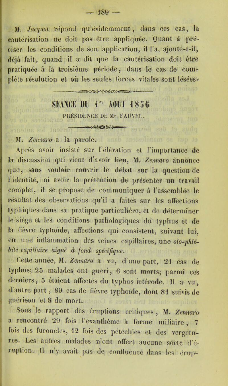 M. Jacquot répond qu'évidemment, dans ces cas, la cautérisation ne doit pas être appliquée. Quant à pré- ciser les conditions de son application, il l'a, ajoute-t-il, déjà fait, quand il a dit que la cautérisation doit être pratiquée à la troisième période, dans le cas de com- plète résolution et où les seules forces vitales sont lésées* SÉANCE DU I er A011T 1836 PRÉSIDENCE DE M*. FAUVEL. —*$SOS€*—— IL Zennaro a la parole. Après avoir insisté sur l'élévation et l'importance de la discussion qui vient d'avoir lieu, M. Zcnnaro annonce que, sans vouloir rouvrir le débat sur la question de l'identité, ni avoir la prétention de présenter un travail complet, il se propose de communiquer à l'assemblée le résultat des observations qu'il a faites sur les affections typhiques dans sa pratique particulière, et de déterminer le siège et les conditions pathologiques du typhus et de la lièvre typhoïde, affections qui consistent, suivant lui, en une inflammation des veines capillaires, une olo-phlé- bilc capillaire aiguë à fond spécifique. Cette année, M. Zennaro a vu, d'une part, 21 cas de typhus; 25 malades ont guéri, (3 sont morts; parmi ces derniers, 5 étaient affectés du typhus ictérode. Il a vu, d'autre part, 89 cas de fièvre typhoïde, dont 81 suivis de guerison et 8 de mort. Sous le rapport des éruptions critiques , M. Zennaro a rencontre 29 fois l'exanthème à forme miliaire, 7 fois dus furoncles, 12 fois des pétéchies et des vergetu- res. Les autres malades n'ont offert aucune sorte dé- rwfttio». Il n'y avait pas de confluence dans les érup-