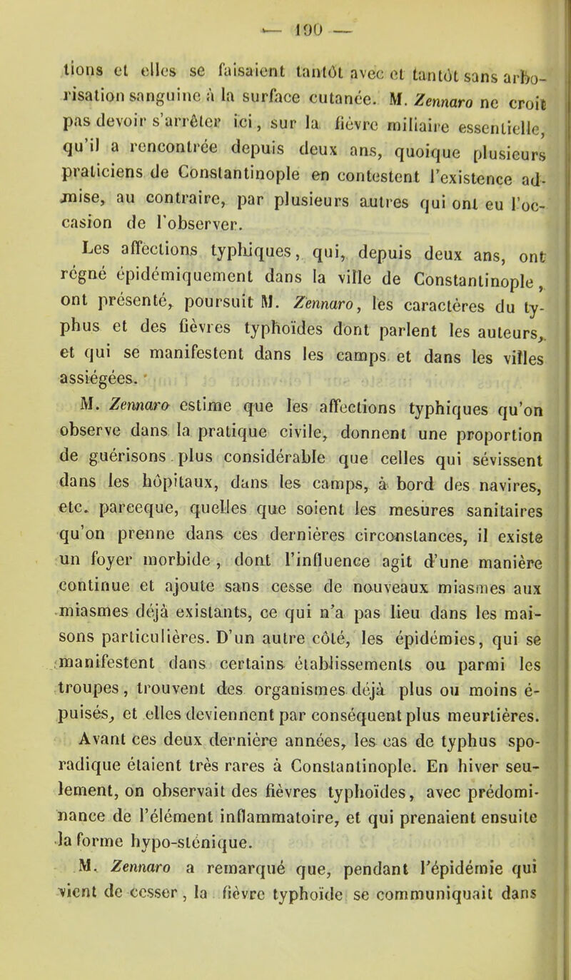 tions et elles se faisaient tantôt avec et tantôt sans arbo- risation sanguine à la surface cutanée. M. Zennaro ne croil pas devoir s'arrêter ici, sur la fièvre miliaire essentielle, qu'il a rencontrée depuis deux ans, quoique plusieurs praticiens de Constantinople en contestent l'existence ad- jnise, au contraire, par plusieurs autres qui onl eu l'oc- casion de l'observer. Les affections typhiques, qui, depuis deux ans, ont régné épidémiquement dans la ville de Constantinople, ont présenté, poursuit M. Zennaro, lès caractères du ty- phus et des fièvres typhoïdes dont parlent les auteurs,, et qui se manifestent dans les camps, et dans les villes assiégées. M. Zennaro estime que les affections typhiques qu'on observe dans la pratique civile, donnent une proportion de guérisons plus considérable que celles qui sévissent dans les hôpitaux, dans les camps, à bord des navires, etc. pareeque, quelles que soient les mesures sanitaires qu'on prenne dans ces dernières circonstances, il existe un foyer morbide , dont l'influence agit d'une manière continue et ajoute sans cesse de nouveaux miasmes aux miasmes déjà existants, ce qui n'a pas lieu dans les mai- sons particulières. D'un autre côté, les épidémies, qui se manifestent dans certains établissements ou parmi les troupes, trouvent des organismes déjà plus ou moins é- puisés, et elles deviennent par conséquent plus meunières. Avant ces deux dernière années, les cas de typhus spo- radique étaient très rares à Constantinople. En hiver seu- lement, on observait des fièvres typhoïdes, avec prédomi- nance de l'élément inflammatoire, et qui prenaient ensuite la forme hypo-slénique. M. Zennaro a remarqué que, pendant l'épidémie qui vient de cesser, la fièvre typhoïde se communiquait dans