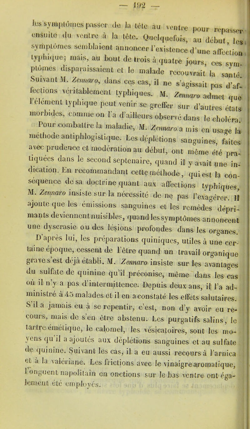— 102 — les symptômes passer de la tète au ventre pour repasser- ensmte du ventre à la tête. Quelquefois, au début, 1* symptômes semblaient annoncer l'existence d'une affection lyphique; mais, au bout de Irois à quatre jours, ces svm ' plûmes décaissaient et 1,3 malade recouvrait la santé Suivant M. Zennaro, dans ces cas, il ne s'agissait pas dV celions véritablement typhiques. M. Zennaro admet que 1 clément lyphiquc peut venir se greffer sur d'autres état, morb.des, comme on l'a d'ailleurs observé dans le choléra Pour combattre la maladie, M. Zennaro a mis en usa«e la méthode amiphlogistique. Les déplélions sanguines faites avec prudence et modération au début, ont même été pra- tiquées dans le second septénaire, quand il y avait une in- dication. En recommandant cette méthode, qui est la con- séquence de sa doctrine quant aux affections typhiques M. Zennaro insiste sur la nécessité de ne pas l'exagérer. II ajoute que les émissions sanguines et les remèdes dépri- mants devienncntnuisibles, quand les symptômes annoncent une dyscrasie ou des lésions profondes dans les organes. D'après lui, les préparations quiniques, utiles à une cer- taine époque, cessent de l'être quand un travail organique grave s'est déjà établi. M. Zennaro insiste sur les avantages du sulfate de quinine qu'il préconise, même dans les cas où il n'y a pas d'intermittence. Depuis deux ans, il l'a ad- ministré à 45 malades et il en a constaté les effets salutaires. S'il a jamais eu à se repentir, c'est, non d'y avoir eu re- cours-, mais de s'en être abstenu. Les purgatifs salins, le tartre émélique, Je calomel, les vésicatoires, sont les mo- yens qu'il a ajoutés aux déplétions sanguines et au sulfate de quinine. Suivant les cas, il a eu aussi recours à l'arnica et a la valériane. Les frictions avec le vinaigre aromatique, 1 onguent napolitain en onctions sur le bas ventre ont éga- lement été employés.