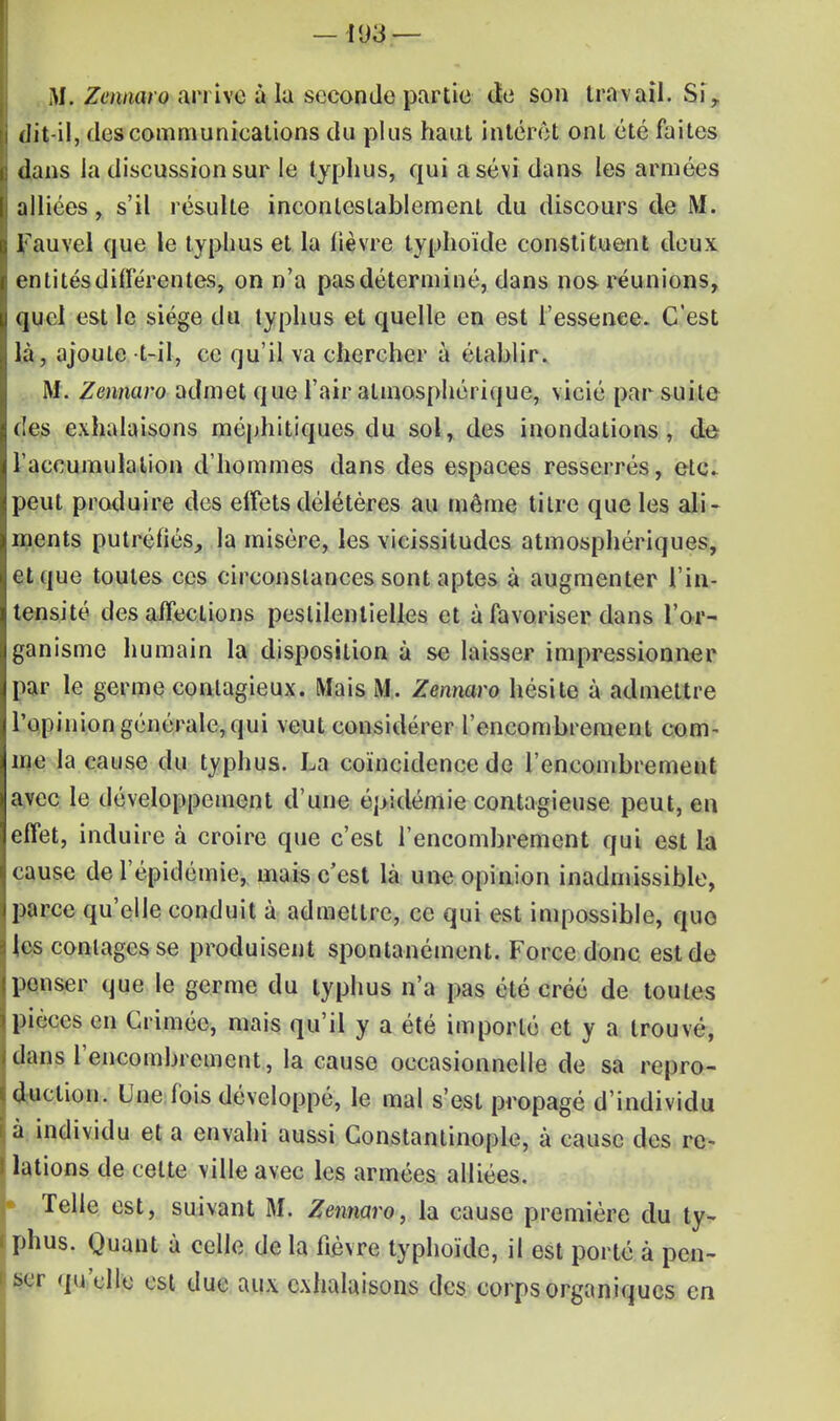 M. Zennaro an ive à la seconde partie de son travail. Sir dit-il, des communications du plus haut intérêt ont été faites dans la discussion sur le typhus, qui a sévi dans les armées alliées, s'il résulte incontestablement du discours de M. Fauvel que le typhus et la lièvre typhoïde constituent deux entitésdifférentes, on n'a pasdéterminé, dans nos réunions, quel est le siège du typhus et quelle en est l'essence. C'est là, ajoute t-il, ce qu'il va chercher à établir. M. Zennaro admet que l'air atmosphérique, vicié par suite des exhalaisons méphitiques du sol, des inondations, de l'accumulation d'hommes dans des espaces resserrés, etc. peut produire des elfets délétères au même titre que les ali- ments putréfiés, la misère, les vicissitudes atmosphériques, et que toutes ces circonstances sont aptes à augmenter l'in- tensité désaffections pestilentielles et à favoriser dans l'or- ganisme humain la disposition à se laisser impressionner par le germe contagieux. Mais M. Zennaro hésite à admettre l'opinion générale, qui veut considérer l'encombrement com- me la cause du typhus. La coïncidence de l'encombrement avec le développement d'une épidémie contagieuse peut, en effet, induire à croire que c'est l'encombrement qui est la cause de l'épidémie, mais c'est là une opinion inadmissible, parce qu'elle conduit à admettre, ce qui est impossible, que les conlagcs se produisent spontanément. Force donc est de penser que le germe du typhus n'a pas été créé de toutes pièces en Crimée, mais qu'il y a été importé et y a trouvé, dans l'encombrement, la cause occasionnelle de sa repro- duction. Une fois développé, le mal s'est propagé d'individu à individu et a envahi aussi Constantinople, à cause des re- lations de celte ville avec les armées alliées. Telle est, suivant M. Zennaro, la cause première du ty- phus. Quant à celle de la fièvre typhoïde, il est porté à pen- ser qu'elle est due aux exhalaisons des corps organiques en