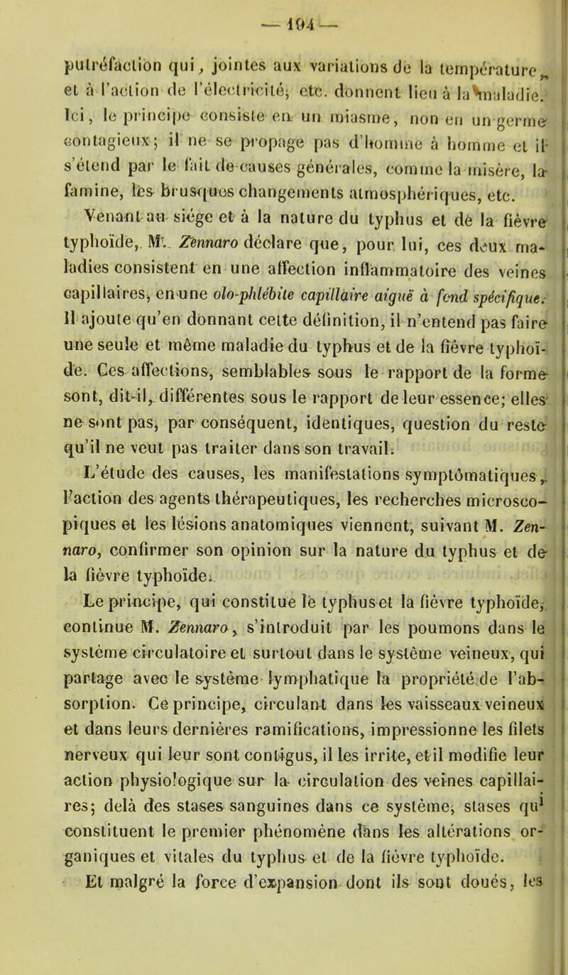 putréfaction qui, jointes aux variations de la température,, et à l'action de l'électricité} etc. donnent Menala*maladic; Ici, le principe consiste en un miasme, non en un-germe contagieux; il ne se propage pas d'homme à homme et il- s'élend par le l'ait de causes générales, comme la misère, la- famine, les brusques changements atmosphériques, etc. Venant au siège et à la nature du typhus et dé la fièvre typhoïde, Mv Zènnaro déclare que, pour lui, ces doux ma- ladies consistent en une alîeetion inflammatoire des veines capillaires, enune olo-piilébile capillaire aiguë à fond spécifique.- 11 ajoute qu'en donnant cette définition, il n'entend pas faire une seule et même maladie du typhus et de la fièvre typhoï- de. Ces affections, semblables sons le rapport de la forme- sont, dit-il, différentes sous le rapport de leur essence; elles ne sont paSj par conséquent, identiques, question du reste qu'il ne veut pas traiter dans son travail. L'étude des causes, les manifestations symptômatiques > l'action des agents thérapeutiques, les recherches microsco- piques et les lésions anatomiques viennent, suivant M. Zèn- naro, confirmer son opinion sur la nature du typhus et de la fièvre typhoïde; Le principe, qui constitue lé typhuset la fièvre typhoïde, continue M. Zennaroy s'introduit par les poumons dans le système circulatoire et surtout dans le système veineux, qui partage avec le système lymphatique la propriété de l'ab- sorption. Ce principe, circulant dans les vaisseaux veineux et dans leurs dernières ramifications, impressionne les filets nerveux qui leur sont conligus, il les irrite, et il modifie leur action physioîogique sur la circulation des veines capillai- res; delà des stases sanguines dans ce système, stases qu1 constituent le premier phénomène dans les altérations or- ganiques et vitales du typhus et de la fièvre typhoïde. Et malgré la force d'expansion dont ils sont doués, les