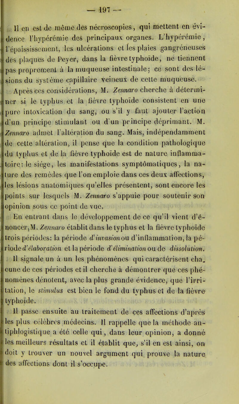 ïl en est de même des nécroscopies, qui mettent en évi- dence l'hypérémie des principaux organes. L'hypérémie, l'épaississemant, les ulcérations et les plaies gangreneuses dos plaques de Pever, dans la fièvre typhoïde, ne tiennent pas proprement à la muqueuse intestinale; ce sont des lé- sions du système capillaire veineux de cette muqueuse. Après ces considérations, M. Zennaro cherche à détermi- ner si le typhus et la fièvre typhoïde consistent en une pure intoxication du sang, ou s'il y faut ajouter l'action d'un principe stimulant ou d'un principe déprimant. M. Zennaro admet l'altération du sang. Mais, indépendamment de cette altération, il pense que la condition pathologique du typhus et de la fièvre typhoïde est de nature inflamma- toire: le siège, les manifestations symptômaliques, la na- ture des remèdes que l'on emploie dans ces deux affections, les lésions analomiques qu'elles présentent, sont encore les points sur lesquels M. Zennaro s'appuie pour soutenir son opinion sous ce point de vue. Eu entrant dans le développement de ce qu'il vient d'é- noncer,M. Zennaro établit dans le typhus et la fièvre typhoïde trois périodes: la période oVinvasionou d'inflammation, la pé- riode d'élaboration et la période d'élimination ou de dissolution. 11 signale un à un les phénomènes qui caractérisent eha. cune de ces périodes et il cherche à démontrer que ces phé- nomènes dénotent, avec la plus grande évidence, que l'irri- tation, le stimulus est bien le fond du typhus et de la fièvre typhoïde. 11 passe ensuite au traitement de ces affections d'après les plus célèbres médecins. 11 rappelle que la méthode an- tiphlogistique a été celle qui, dans leur opinion, a donné les meilleurs résultats et il établit que, s'il en est ainsi, on doit y trouver un nouvel argument qui prouve la nature des affections dont il s'occupe.