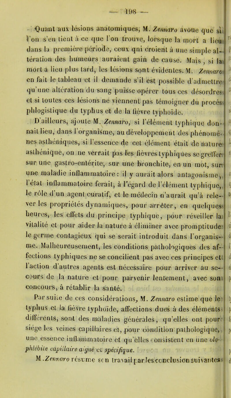 -Quant'aux lésions anatomiques, M. Zennaro avoue que sii l'on s'en tient à ee que l'on trouve, lorsque la mort a lieu dans la première période, eeux qni eroient à une simple al tération des humeurs auraient gain de cause. Mais , si la mort a lieu plus lard, les lésions sont évidentes, M. Zennaro en fait le tableau et il demande s'il est possible d'admettre qu'une altération du sang puisse opérer tous ces désordres et si toutes ces lésions ne viennent pas témoigner du procès* phlogislique du typhus et de la lièvre typhoïde. D'ailleurs, ajoute M. Zennaro, si l'élément typhiquo don- nait lieu, dans l'organisme* au développement des phénomè- nés asthéniques, si l'essence de cet élément était de nature, aslhénique, on ne verrait pas les fièvres typhiques scgreïferr sur une gastro-entérite, sur une bronchite, en un mot, suit une maladie inflammatoire : il y aurait alors antagonisme,, l'état inflammatoire ferait, à l'égard de l'élément typhique,, le rôle d'un agent curatif, et le médecin n'aurait qu'à rele ver les propriétés dynamiques, pour arrêter, en quelques* heures, les effets du principe typhique, pour réveiller la vitalité et pour aider la nature à éliminer avec promptitude le germe contagieux qui se serait introduit dans l'organisa me. Malheureusement, les conditions pathologiques des af- fections typhiques ne se concilient pas avec ces principes et: l'action d'autres agents est nécessaire pour arriver au se- cours de la nature et pour parvenir lentement, avec som coneours, à rétablir la santé. Parsuiie de ces considérations, M. Zennaro estime que le: typhus et la lièvre typhoïde, affections dues à des éléments différents, sont des maladies générales, qu'elles ont pour': siège les veines capillaires et, pour eondition pathologique, une essence inflammatoire et qu'elles i onsislent en une oh- phiébùe capillaire aiguë et spécifique. M .Zerwaro résume ecn tra\ail par les conclusion suivantes*