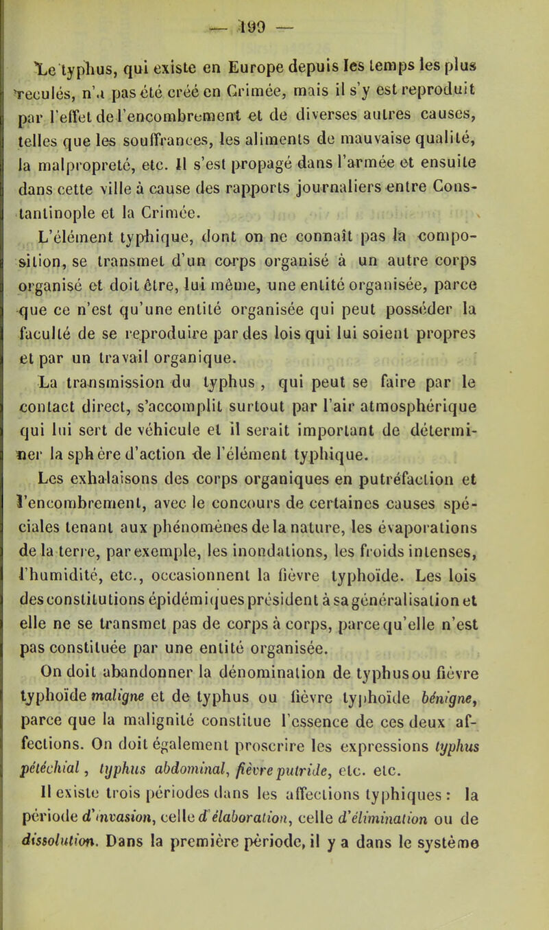 Le typhus, qui existe en Europe depuis les temps les plus Reculés, n'.i pas été créé en Grimée, mais il s'y est reproduit par l'effet de .l'encombrement et de diverses autres causes, telles que les souffrances, les aliments de mauvaise qualité, la malpropreté, etc. Il s'est propagé dans l'armée et ensuite dans cette ville à cause des rapports journaliers entre Cons- tanlinople et la Crimée. L'élément typhique, dont on ne connaît pas la compo- sition, se transmet d'un corps organisé à un autre corps organisé et doit être, lui môme, une entité organisée, parce que ce n'est qu'une entité organisée qui peut posséder la faculté de se reproduire par des lois qui lui soient propres et par un travail organique. La transmission du typhus , qui peut se faire par le contact direct, s'accomplit surtout par l'air atmosphérique qui lui sert de véhicule et il serait important de détermi- ner la sphère d'action <le l'élément typhique. Les exhalaisons des corps organiques en putréfaction et l'encombrement, avec le concours de certaines causes spé- ciales tenant aux phénomènes delà nature, les évaporations de la terre, par exemple, les inondations, les froids intenses, l'humidité, etc., occasionnent la lièvre typhoïde. Les lois des constitutions épidémiques président à sa généralisation et elle ne se transmet pas de corps à corps, parce qu'elle n'est pas constituée par une entité organisée. On doit abandonner la dénomination de typhusou fièvre typhoïde maligne et de typhus ou lièvre typhoïde bénigne, parce que la malignité constitue l'essence de ces deux af- fections. On doit également proscrire les expressions typhus péléchial, typhus abdominal, fièvre putride, etc. etc. Il existe trois périodes dans les affections typhiques : la période d'mvasion, celle d'élaboration, celle d'élimination ou de dissolution. Dans la première période, il y a dans le système