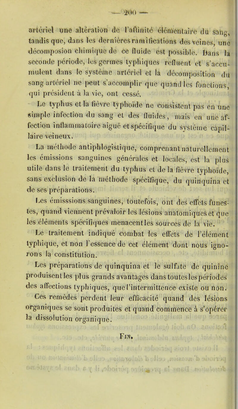 artériel une altération de l'aflinité élémentaire du sang, tandis que, dans les dernières ramifications des veines, une «décomposion chimique de ce fluide est possible. Dans la seconde période, les germes typhiques refluent et s'accu- mulent dans le système artériel et la décomposition du sang artériel ne peut s'accomplir que quand les fonctions, qui président à la vie, ont cesse. Le typhus et la fièvre typhoïde ne consistent pas en une «impie infection du sang et des fluides, mais en une af- fection inflammatoire aiguë et spécifique du système capil- laire veineux. La méthode antiphlogistique, comprenant naturellement les émissions sanguines générales et locales, est la plus utile dans le traitement du typhus et de la fièvre typhoïde, sans exclusion de la méthode spécifique, du quinquina et de ses préparations. Les émisssions sanguines, toutefois, ont des effets funes- tes, quand viennent prévaloir les lésions anatomiqueset que les éléments spécifiques menacent les sources de la vie. Le traitement indiqué combat les effets de l'élément lyphique, et non l'essence de cet élément dont nous igno- rons la constitution. Les préparations de quinquina et le sulfate de quinine produisent les plus grands avantages dans toutes les périodes des affections typhiques, que l'intermittence existe ou non. Ces remèdes perdent leur efficacité quand des lésions organiques se sont produites et quand commence à s'opérer la dissolution organique. Fm.
