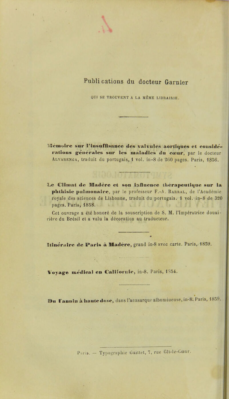 Publi cations du docteur Garnier QUI SE TROUVENT A LA MÊME LIBRAIRIE. «Sù'uioirc sur l'insuffisance des valvules aortiques et considé- rations generales sur les maladies du cœur, par le docteur Alvariînüa, traduit du portugais, 1 vol. in-8 de 260 pages. Paris, 1856. Le Climat «le Madère et son influence thérapeutique sur la phthisie pulmonaire, par le professeur F.-A. Barral, de l’Académie royale des sciences de Lisbonne, traduit du portugais. 1 vol. in-8 de 320 pages. Paris, 1858. Cet ouvrage a été honoré de la souscription de S. M. l’Impératrice douai- rière du Brésil et a valu la décoration au traducteur. Itinéraire «le E*ari* à Madère, grand in-8 avec carte. Paris, 1859. Voyage médical en Californie, in-8. Paris, 1854. ftu Tannin à haute dose, dans l’anasarque albumineuse, in-8. Paris, 1859. Pans. — Typographie Caittet, 7, rue Gît-le-Cœur.