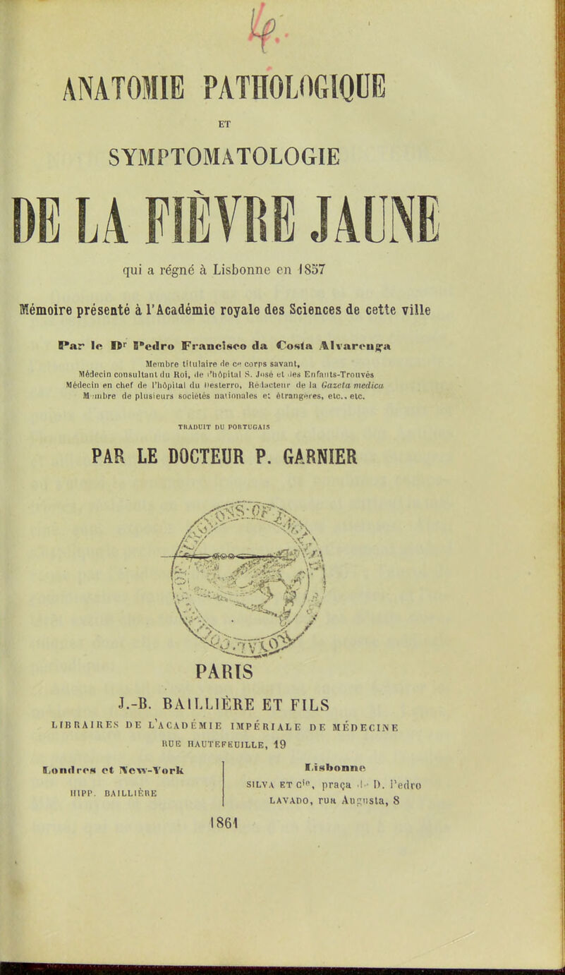 ty:- ANATOMIE PATHOLOGIQUE ET DE qui a régné à Lisbonne en 1857 Mémoire présenté à l’Académie royale des Sciences de cette ville SYMPTOMATOLOGIE LA FIÈVRE JAUNE B*ar le Sîr S'edro Francisco da Cosla Alvarcuga Membre titulaire rte ce corps savant. Médecin consultant rtu Koi, rte ('hôpital S. José et .les Enfauts-Trouvés Médecin en chef de l’hôpital du liesterro, Rédacteur de la tiazeta medica M inhre de plusieurs sociétés nationales et étrangères, etc., etc. TIlADUtT DU PORTUGAIS PAR LE DOCTEUR P. GARNIER PARIS J.-B. BAILLIÈRE ET FILS LIBRAIRES DE L’ACADÉMIE IMPÉRIALE DE MEDECINE HUE HAUTEPEUJLLE, 19 Londres et Îlcw-Vork HIPP. BAILLIÈRE f.isbonnc silva et c'<\ praça .!•■ I). Pedro lavado, rua Augusta, 8 1861