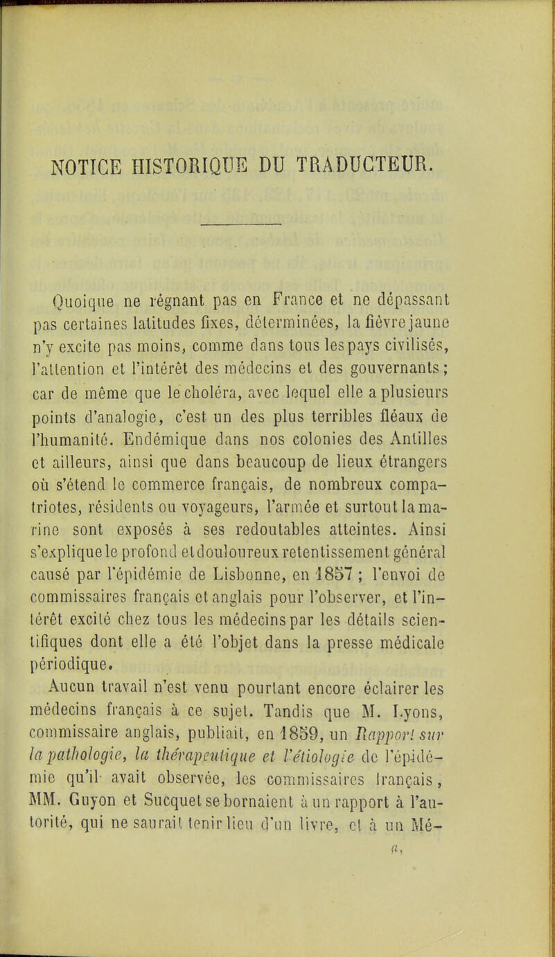 NOTICE HISTORIQUE DU TRADUCTEUR. Quoique ne régnant pas en France et no dépassant pas certaines latitudes fixes, déterminées, la fièvre jaune n’y excite pas moins, comme dans tous les pays civilisés, l’attention et l’intérêt des médecins et des gouvernants; car de même que le choléra, avec lequel elle a plusieurs points d’analogie, c’est un des plus terribles fléaux de l’humanité. Endémique dans nos colonies des Antilles et ailleurs, ainsi que dans beaucoup de lieux étrangers où s’étend le commerce français, de nombreux compa- triotes, résidents ou voyageurs, l’armée et surtout la ma- rine sont exposés à ses redoutables atteintes. Ainsi s’explique le profond etdouloureux retentissement général causé par l’épidémie de Lisbonne, en 1857 ; l’envoi de commissaires français et anglais pour l’observer, et l’in- térêt excité chez tous les médecins par les détails scien- tifiques dont elle a été l’objet dans la presse médicale périodique. Aucun travail n’est venu pourtant encore éclairer les médecins français à ce sujet. Tandis que M. Lyons, commissaire anglais, publiait, en 1859, un Rapport sur la pathologie, la thérapeutique et l'étiologie de l’épidé- mie qu’il avait observée, les commissaires français, MM. Guyon et Sucquet se bornaient à un rapport à l’au- torité, qui ne saurait tenir lieu d’un livre, cl à un Mé-