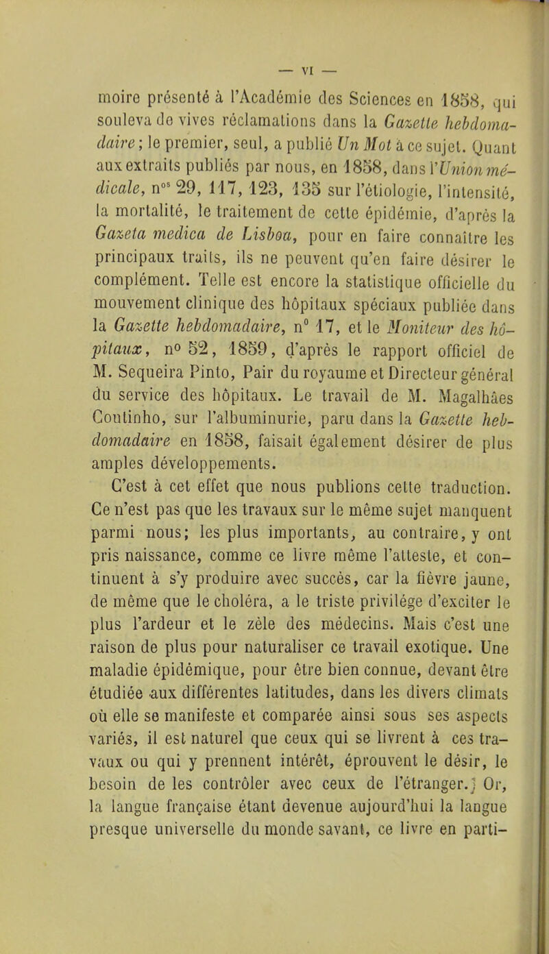 moire présenté à l’Académie des Sciences en 1858, qui souleva do vives réclamations dans la Gazette hebdoma- daire ; le premier, seul, a publié Un Mot â ce sujet. Quant aux extraits publiés par nous, en 1858, dans Y Union mé- dicale, nos 29, 117, 123, 135 sur l’étiologie, l’intensité, la mortalité, le traitement de celle épidémie, d’après la Gazeta medica de Lisboa, pour en faire connaître les principaux traits, ils ne peuvent qu’en faire désirer le complément. Telle est encore la statistique officielle du mouvement clinique des hôpitaux spéciaux publiée dans la Gazette hebdomadaire, n° 17, et le Moniteur des hô- pitaux, n° 52, 1859, d’après le rapport officiel de M. Sequeira Pinto, Pair du royaume et Directeur général du service des hôpitaux. Le travail de M. Magalhâes Coutinho, sur l’albuminurie, paru dans la Gazette heb- domadaire en 1858, faisait également désirer de plus amples développements. C’est à cet effet que nous publions celte traduction. Ce n’est pas que les travaux sur le même sujet manquent parmi nous; les plus importants, au contraire, y ont pris naissance, comme ce livre même l’atteste, et con- tinuent à s’y produire avec succès, car la fièvre jaune, de même que le choléra, a le triste privilège d’exciter le plus l’ardeur et le zèle des médecins. Mais c’est une raison de plus pour naturaliser ce travail exotique. Une maladie épidémique, pour être bien connue, devant être étudiée aux différentes latitudes, dans les divers climats où elle se manifeste et comparée ainsi sous ses aspects variés, il est naturel que ceux qui se livrent à ces tra- vaux ou qui y prennent intérêt, éprouvent le désir, le besoin de les contrôler avec ceux de l’étranger.) Or, la langue française étant devenue aujourd’hui la langue presque universelle du monde savant, ce livre en parti-