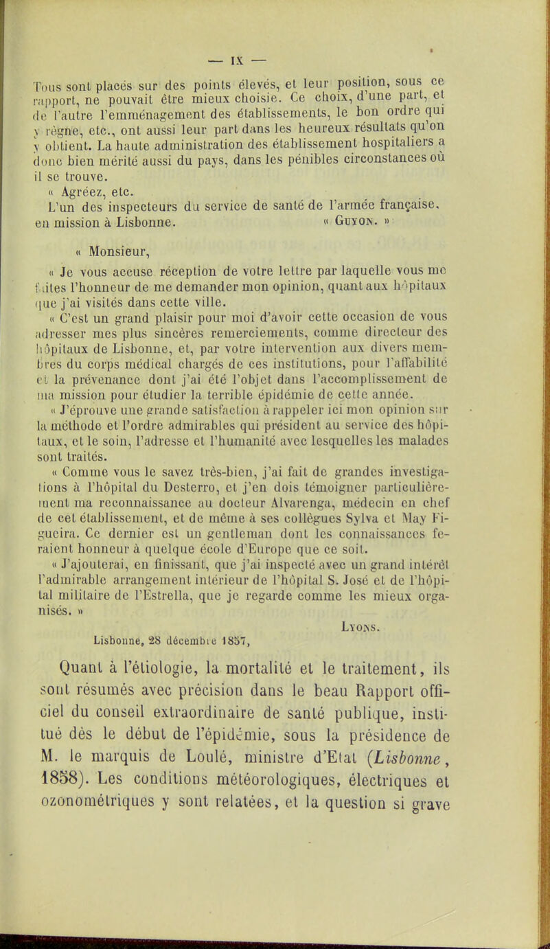 Tous sont placés sur des points élevés, et leur position, sous ce rapport, ne pouvait être mieux choisie. Ce choix, d une part, et de l'autre l’emménagement des établissements, le bon ordre qui \ règne, etc., ont aussi leur part dans les heureux résultats qu’on v obtient. La haute administration des établissement hospitaliers a donc bien mérité aussi du pays, dans les pénibles circonstances où il se trouve. « Agréez, etc. L’un des inspecteurs du service de santé de l’armée française, en mission à Lisbonne. « Guy on. » « Monsieur, « Je vous accuse réception de votre lettre par laquelle vous me fûtes l’honneur de me demander mon opinion, quant aux hôpitaux que j’ai visités dans cette ville. « C’est un grand plaisir pour moi d’avoir cette occasion de vous adresser mes plus sincères remerciements, comme directeur des hôpitaux de Lisbonne, et, par votre intervention aux divers mem- bres du corps médical chargés de ces institutions, pour T affabilité et la prévenance dont j’ai été l’objet dans l’accomplissement de ma mission pour étudier la terrible épidémie de cette année. « J’éprouve une grande satisfaction à rappeler ici mon opinion sur la méthode et Tordre admirables qui président au service des hôpi- taux, et le soin, l’adresse et l’humanité avec lesquelles les malades sont traités. « Comme vous le savez très-bien, j’ai fait de grandes investiga- tions à l’hôpital du Desterro, et j’en dois témoigner particulière- ment ma reconnaissance au docteur Alvarenga, médecin en chef de cet établissement, et de même à ses collègues Sylva et May Fi- gueira. Ce dernier est un gentleman dont les connaissances fe- raient honneur à quelque école d’Europe que ce soit. « J’ajouterai, en finissant, que j’ai inspecté avec un grand intérêt l’admirable arrangement intérieur de l’hôpital S. José et de l’hôpi- tal militaire de l’Estrella, que je regarde comme les mieux orga- nisés. » Lisbonne, 28 décembre 1857, Lyon s. Quant à l’étiologie, la mortalité et le traitement, ils sotiL résumés avec précision dans le beau Rapport offi- ciel du conseil extraordinaire de santé publique, insti- tué dès le début de l’épidémie, sous la présidence de M. le marquis de Loulé, ministre d’Etat (Lisbonne, 1858). Les conditions météorologiques, électriques et ozonomélriques y sont relatées, et la question si grave