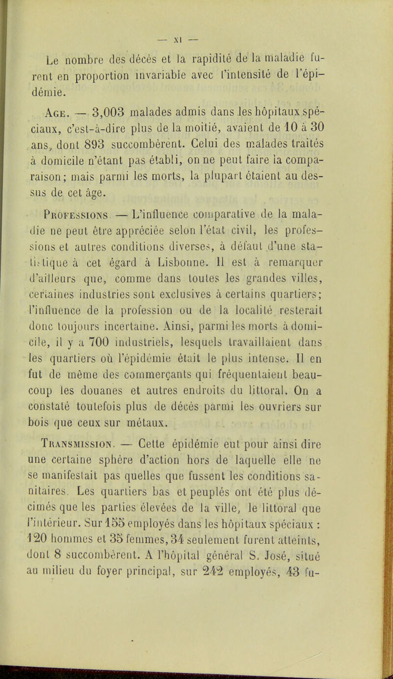 Le nombre des décès et la rapidité de la maladie fu- rent en proportion invariable avec l’intensité de l’épi- démie. Age. — 3,003 malades admis dans les hôpitaux spé- ciaux, c’est-à-dire plus de la moitié, avaient de 10 à 30 ans, dont 893 succombèrent. Celui des malades traités à domicile n’étant pas établi, on ne peut faire la compa- raison; mais parmi les morts, la plupart ôtaient au des- sus de cet âge. Professions — L’influence comparative de la mala- die ne peut être appréciée selon l’état civil, les profes- sions et autres conditions diverses, à défaut d’une sta- tu tique à cet égard à Lisbonne. 11 est à remarquer d’ailleurs que, comme dans toutes les grandes villes, certaines industries sont exclusives à certains quartiers; l’influence de la profession ou de la localité resterait donc toujours incertaine. Ainsi, parmi les morts à domi- cile, il y a 700 industriels, lesquels travaillaient dans les quartiers où l’épidémie était le plus intense. 11 en fut de même des commerçants qui fréquentaient beau- coup les douanes et autres endroits du littoral. On a constaté toutefois plus de décès parmi les ouvriers sur bois que ceux sur métaux. Transmission. — Cette épidémie eut pour ainsi dire une certaine sphère d’action hors de laquelle elle ne se manifestait pas quelles que fussent les conditions sa- nitaires. Les quartiers bas et peuplés ont été plus dé- cimés que les parties élevées de la ville, le littoral que l’intérieur. Sur 155 employés dans les hôpitaux spéciaux : 120 hommes et 35 femmes, 34 seulement furent atteints, dont 8 succombèrent. A l’hôpital général S. José, situé au milieu du foyer principal, sur 242 employés, 43 fu-