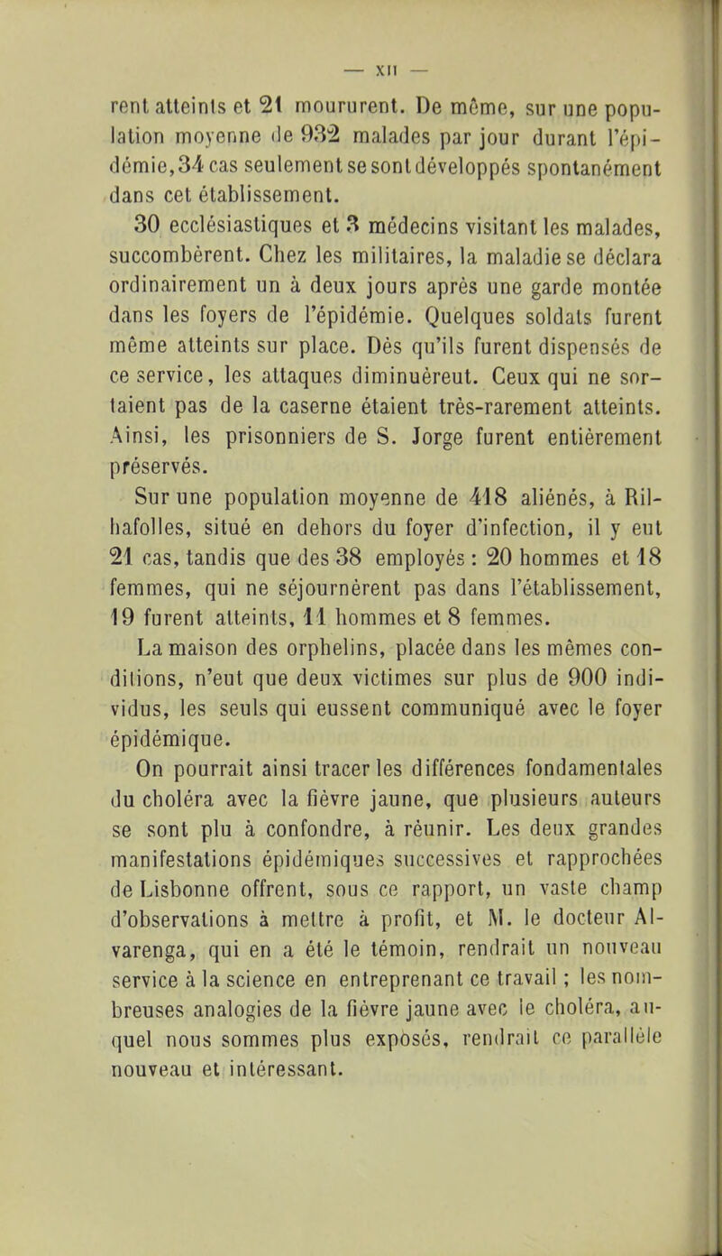 rent atteints et 21 moururent. De même, sur une popu- lation moyenne de 932 malades par jour durant l’épi- démie, 34 cas seulement se sont développés spontanément dans cet établissement. 30 ecclésiastiques et 3 médecins visitant les malades, succombèrent. Chez les militaires, la maladie se déclara ordinairement un à deux jours après une garde montée dans les foyers de l’épidémie. Quelques soldats furent même atteints sur place. Dès qu’ils furent dispensés de ce service, les attaques diminuèreut. Ceux qui ne sor- taient pas de la caserne étaient très-rarement atteints. Ainsi, les prisonniers de S. Jorge furent entièrement préservés. Sur une population moyenne de 418 aliénés, à Ril- hafolles, situé en dehors du foyer d’infection, il y eut 21 cas, tandis que des 38 employés : 20 hommes et 18 femmes, qui ne séjournèrent pas dans l’établissement, 19 furent atteints, 11 hommes et 8 femmes. La maison des orphelins, placée dans les mêmes con- ditions, n’eut que deux victimes sur plus de 900 indi- vidus, les seuls qui eussent communiqué avec le foyer épidémique. On pourrait ainsi tracer les différences fondamentales du choléra avec la fièvre jaune, que plusieurs auteurs se sont plu à confondre, à réunir. Les deux grandes manifestations épidémiques successives et rapprochées de Lisbonne offrent, sous ce rapport, un vaste champ d’observations à mettre à profit, et M. le docteur Al- varenga, qui en a été le témoin, rendrait un nouveau service à la science en entreprenant ce travail ; les nom- breuses analogies de la fièvre jaune avec le choléra, au- quel nous sommes plus exposés, rendrait ce parallèle nouveau et intéressant.