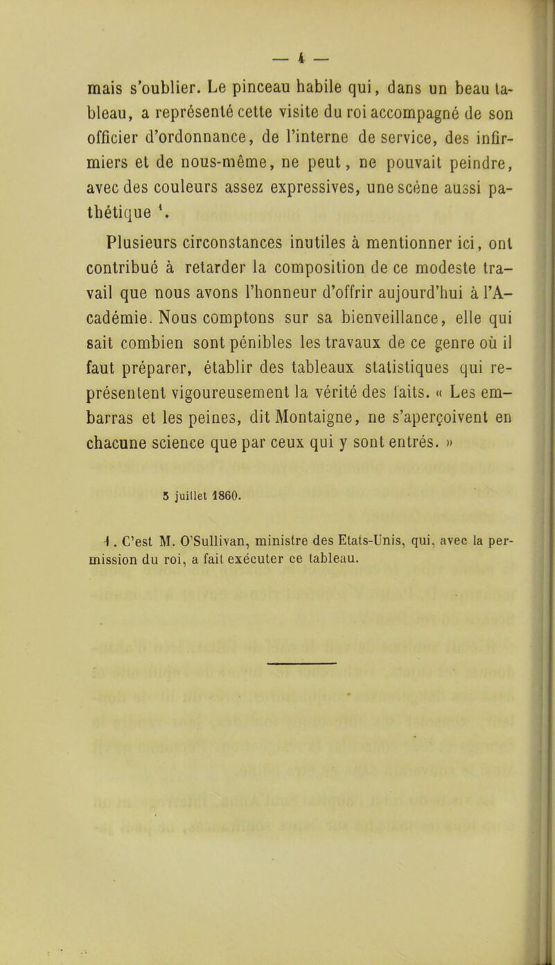 mais s’oublier. Le pinceau habile qui, dans un beau ta- bleau, a représenté cette visite du roi accompagné de son officier d’ordonnance, de l’interne de service, des infir- miers et de nous-même, ne peut, ne pouvait peindre, avec des couleurs assez expressives, une scène aussi pa- thétique \ Plusieurs circonstances inutiles à mentionner ici, ont contribué à retarder la composition de ce modeste tra- vail que nous avons l’honneur d’offrir aujourd’hui à l’A- cadémie. Nous comptons sur sa bienveillance, elle qui sait combien sont pénibles les travaux de ce genre où il faut préparer, établir des tableaux statistiques qui re- présentent vigoureusement la vérité des laits. « Les em- barras et les peines, dit Montaigne, ne s’aperçoivent en chacune science que par ceux qui y sont entrés. » 5 juillet 1860. I. C’est M. O’Sullivan, ministre des Etats-Unis, qui, avec la per- mission du roi, a fait exécuter ce tableau.