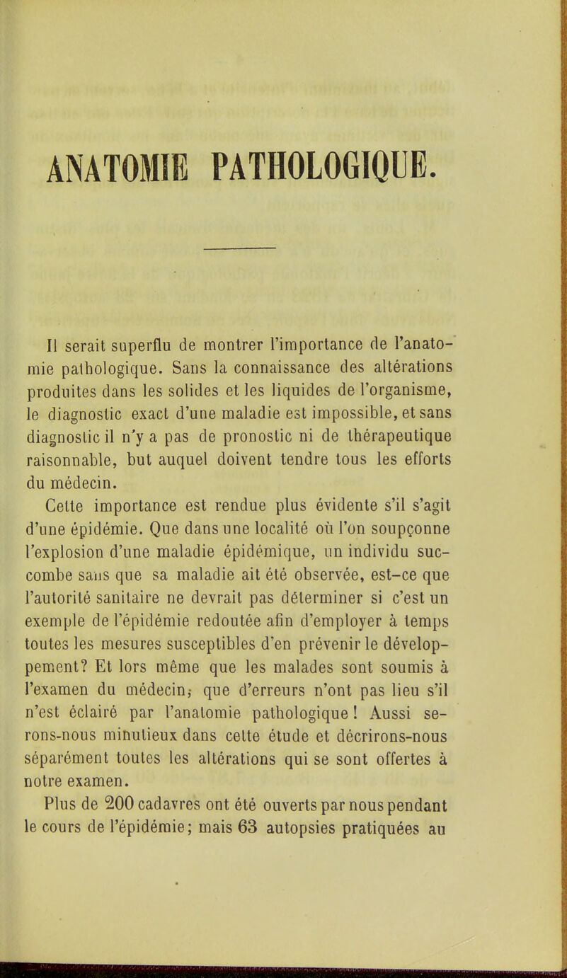 ANATOMIE PATHOLOGIQUE Il serait superflu de montrer l’importance de l’anato- mie pathologique. Sans la connaissance des altérations produites dans les solides et les liquides de l’organisme, le diagnostic exact d’une maladie est impossible, et sans diagnostic il n'y a pas de pronostic ni de thérapeutique raisonnable, but auquel doivent tendre tous les efforts du médecin. Cette importance est rendue plus évidente s’il s’agit d’une épidémie. Que dans une localité où l’on soupçonne l’explosion d’une maladie épidémique, un individu suc- combe sans que sa maladie ait été observée, est-ce que l’autorité sanitaire ne devrait pas déterminer si c’est un exemple de l’épidémie redoutée afin d’employer à temps toutes les mesures susceptibles d’en prévenir le dévelop- pement? Et lors même que les malades sont soumis à l’examen du médecin,- que d’erreurs n’ont pas lieu s’il n’est éclairé par l’anatomie pathologique ! Aussi se- rons-nous minutieux dans cette étude et décrirons-nous séparément toutes les altérations qui se sont offertes à notre examen. Plus de 200 cadavres ont été ouverts par nous pendant le cours de l’épidémie; mais 63 autopsies pratiquées au