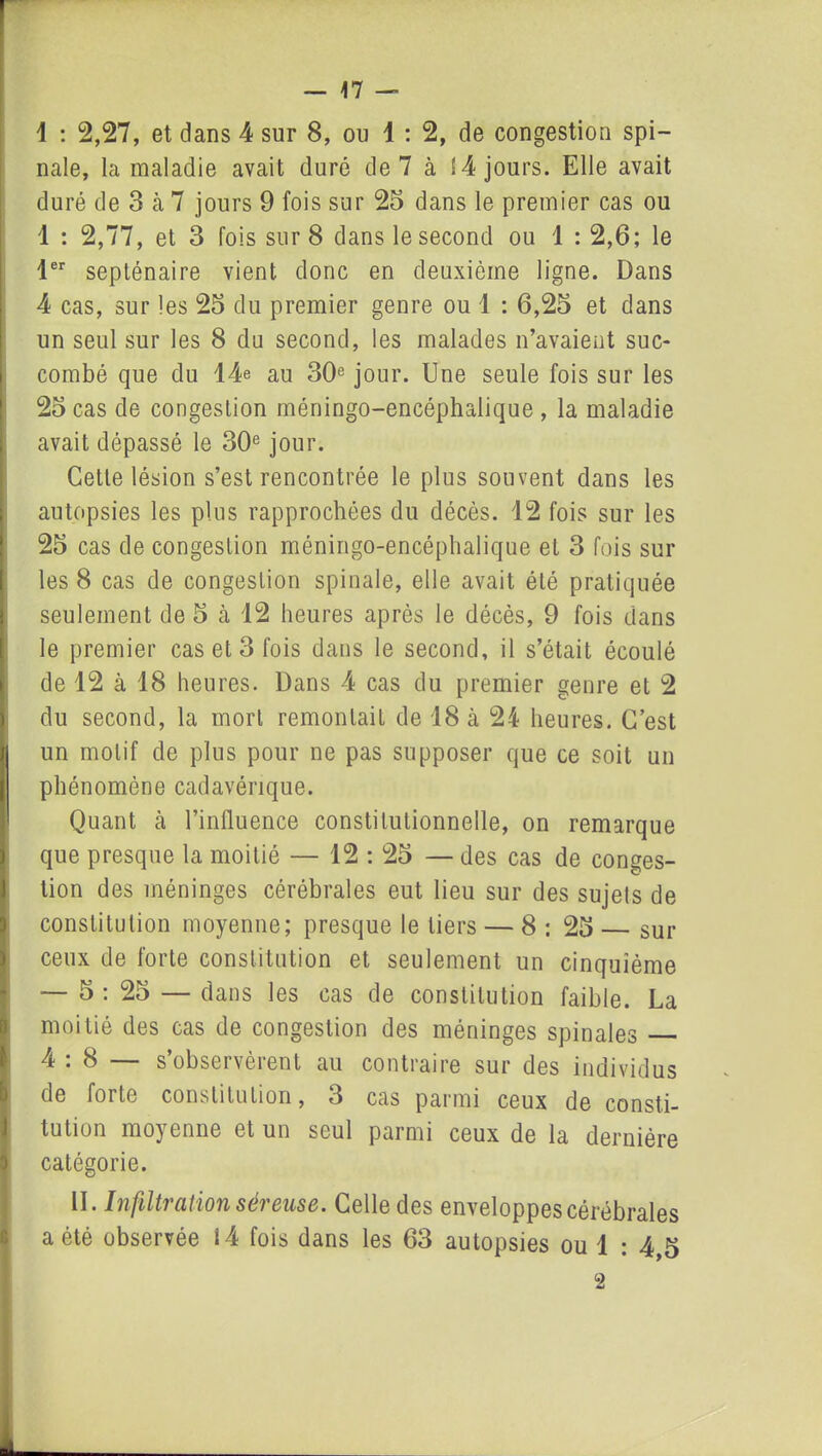 nale, la maladie avait duré de 7 à 14 jours. Elle avait duré de 3 à 7 jours 9 fois sur 25 dans le premier cas ou 1 : 2,77, et 3 fois sur 8 dans le second ou 1 : 2,6; le 1er septénaire vient donc en deuxième ligne. Dans 4 cas, sur les 25 du premier genre ou 1 : 6,25 et dans un seul sur les 8 du second, les malades n’avaient suc- combé que du 14e au 30e jour. Une seule fois sur les 25 cas de congestion méningo-encéphalique , la maladie avait dépassé le 30e jour. Cette lésion s’est rencontrée le plus souvent dans les autopsies les plus rapprochées du décès. 12 fois sur les 25 cas de congestion méningo-encéphalique et 3 fois sur les 8 cas de congestion spinale, elle avait été pratiquée seulement de 5 cà 12 heures après le décès, 9 fois dans le premier cas et 3 fois dans le second, il s’était écoulé de 12 à 18 heures. Dans 4 cas du premier genre et 2 du second, la mort remontait de 18 à 24 heures. C’est un motif de plus pour ne pas supposer que ce soit un phénomène cadavérique. Quant à l’influence constitutionnelle, on remarque que presque la moitié — 12 : 25 — des cas de conges- tion des méninges cérébrales eut lieu sur des sujets de constitution moyenne; presque le tiers — 8 : 25 sur ceux de forte constitution et seulement un cinquième — 5 : 25 — dans les cas de constitution faible. La moitié des cas de congestion des méninges spinales 4 . 8 s observèient au contraire sur des individus de forte constitution, 3 cas parmi ceux de consti- tution moyenne et un seul parmi ceux de la dernière I catégorie. II. Infiltration séreuse. Celle des enveloppes cérébrales a été observée 14 fois dans les 63 autopsies ou 1 : 4,5 2