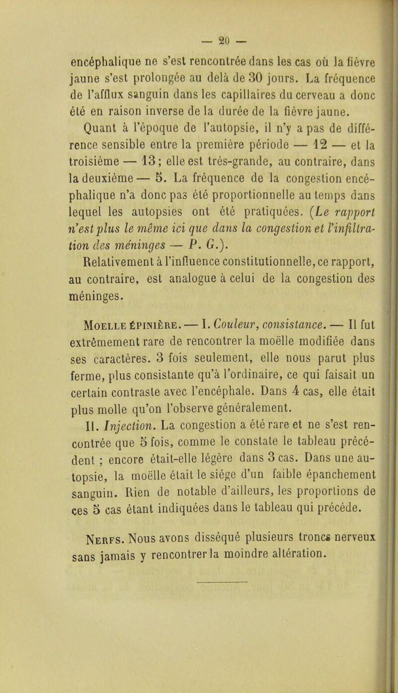 encéphalique ne s’est rencontrée dans les cas où la lièvre jaune s’est prolongée au delà de 30 jours. La fréquence de l’afflux sanguin dans les capillaires du cerveau a donc été en raison inverse de la durée de la fièvre jaune. Quant à l’époque de l’autopsie, il n’y a pas de diffé- rence sensible entre la première période — 12 — et la troisième — 13; elle est très-grande, au contraire, dans la deuxième— 5. La fréquence de la congestion encé- phalique n’a donc pas été proportionnelle au temps dans lequel les autopsies ont été pratiquées. (Le rapport ri est plus le même ici que dans la congestion et l'infiltra- tion des méninges — P. G.). Relativement à l’influence constitutionnelle, ce rapport, au contraire, est analogue à celui de la congestion des méninges. Moelle épinière. — I. Couleur, consistance. — Il fut extrêmement rare de rencontrer la moelle modifiée dans ses caractères. 3 fois seulement, elle nous parut plus ferme, plus consistante qu’à l’ordinaire, ce qui faisait un certain contraste avec l’encéphale. Dans 4 cas, elle était plus molle qu’on l’observe généralement. II. Injection. La congestion a été rare et ne s’est ren- contrée que 5 fois, comme le constate le tableau précé- dent ; encore était-elle légère dans 3 cas. Dans une au- topsie, la moelle était le siège d’un faible épanchement sanguin. Rien de notable d’ailleurs, les proportions de ces 5 cas étant indiquées dans le tableau qui précède. Nerfs. Nous avons disséqué plusieurs troncs nerveux sans jamais y rencontrer la moindre altération.