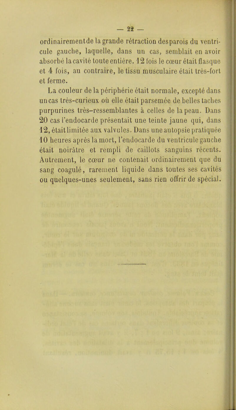 ordinairementde la grande rétraction desparois du ventri- cule gauche, laquelle, dans un cas, semblait en avoir absorbé la cavité toute entière. 12 lois le cœur était flasque et 4 fois, au contraire, le tissu musculaire était très-fort et ferme. La couleur de la périphérie était normale, excepté dans un cas très-curieux où elle était parsemée de belles taches purpurines très-ressemblantes à celles de la peau. Dans 20 cas l’endocarde présentait une teinte jaune qui, dans 12, était limitée aux valvules. Dans une autopsie pratiquée 10 heures après la mort, l’endocarde du ventricule gauche était noirâtre et rempli de caillots sanguins récents. Autrement, le cœur ne contenait ordinairement que du sang coagulé, rarement liquide dans toutes ses cavités ou quelques-unes seulement, sans rien offrir de spécial.