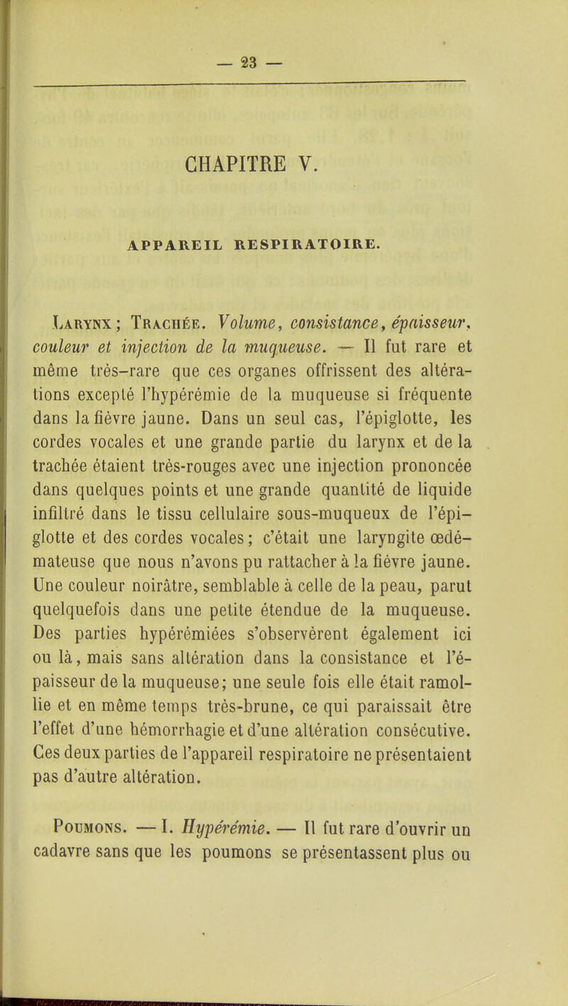 CHAPITRE Y. APPAREIL RESPIRATOIRE. Larynx; Trachée. Volume, consistance, épaisseur, couleur et injection de la muqueuse. — Il fut rare et même très-rare que ces organes offrissent des altéra- tions excepté l’hypérémie de la muqueuse si fréquente dans la fièvre jaune. Dans un seul cas, l’épiglotte, les cordes vocales et une grande partie du larynx et de la trachée étaient très-rouges avec une injection prononcée dans quelques points et une grande quantité de liquide infiltré dans le tissu cellulaire sous-muqueux de l’épi- glotte et des cordes vocales; c’était une laryngite œdé- mateuse que nous n’avons pu rattacher à la fièvre jaune. Une couleur noirâtre, semblable à celle de la peau, parut quelquefois dans une petite étendue de la muqueuse. Des parties hypérémiées s’observèrent également ici ou là, mais sans altération dans la consistance et l’é- paisseur de la muqueuse; une seule fois elle était ramol- lie et en même temps très-brune, ce qui paraissait être l’effet d’une hémorrhagie et d’une altération consécutive. Ces deux parties de l’appareil respiratoire ne présentaient pas d’autre altération. Poumons. — I. Hyperémie. — Il fut rare d’ouvrir un cadavre sans que les poumons se présentassent plus ou