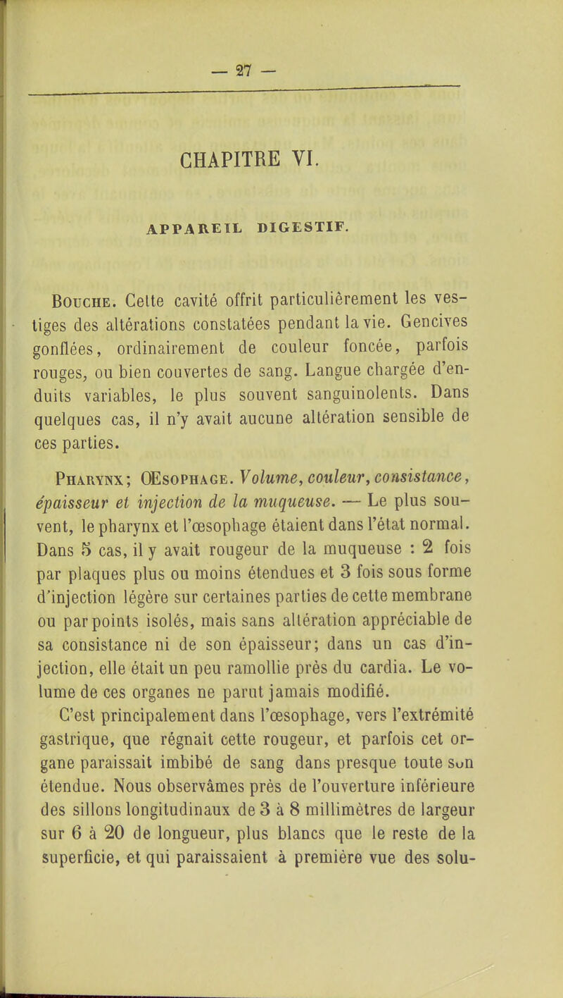 CHAPITRE VI. APPAREIL DIGESTIF. Bouche. Celte cavité offrit particulièrement les ves- tiges des altérations constatées pendant la vie. Gencives gonflées, ordinairement de couleur foncée, parfois rouges, ou bien couvertes de sang. Langue chargée d’en- duits variables, le plus souvent sanguinolents. Dans quelques cas, il n’y avait aucune altération sensible de ces parties. Pharynx; OEsophage. Volume, couleur, consistance, épaisseur et injection de la muqueuse. — Le plus sou- vent, le pharynx et l’oesophage étaient dans l’état normal. Dans 5 cas, il y avait rougeur de la muqueuse : 2 fois par plaques plus ou moins étendues et 3 fois sous forme d’injection légère sur certaines parties de cette membrane ou par points isolés, mais sans altération appréciable de sa consistance ni de son épaisseur; dans un cas d’in- jection, elle était un peu ramollie près du cardia. Le vo- lume de ces organes ne parut jamais modifié. C’est principalement dans l’œsophage, vers l’extrémité gastrique, que régnait cette rougeur, et parfois cet or- gane paraissait imbibé de sang dans presque toute Sun étendue. Nous observâmes près de l’ouverture inférieure des sillons longitudinaux de 3 à 8 millimètres de largeur sur 6 à 20 de longueur, plus blancs que le reste de la superficie, et qui paraissaient à première vue des solu-