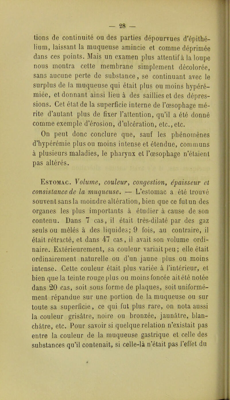 lions de continuité ou des parties dépourvues d’épithé- lium, laissant la muqueuse amincie et comme déprimée dans ces points. Mais un examen plus attentif à la loupe nous montra celte membrane simplement décolorée, sans aucune perte de substance, se continuant avec le surplus de la muqueuse qui était plus ou moins hypéré- miée, et donnant ainsi lieu à des saillies et des dépres- sions. Cet état de la superficie interne de l’oesophage mé- rite d’autant plus de fixer l’attention, qu’il a été donné comme exemple d’érosion, d’ulcération, etc., etc. On peut donc conclure que, sauf les phénomènes d’hypérémie plus ou moins intense et étendue, communs à plusieurs maladies, le pharynx et l’œsophage n’étaient pas altérés. Estomac. Volume, couleur, congestion, épaisseur et consistance de la muqueuse. — L’estomac a été trouvé souvent sans la moindre altération, bien que ce futun des organes les plus importants à étudier à cause de son contenu. Dans 7 cas, il était très-dilaté par des gaz seuls ou mêlés à des liquides; 9 fois, au contraire, il était rétracté, et dans 47 cas, il avait son volume ordi- naire. Extérieurement, sa couleur variait peu; elle était ordinairement naturelle ou d’un jaune plus ou moins intense. Cette couleur était plus variée à l’intérieur, et bien que la teinte rouge plus ou moins foncée ait été notée dans 20 cas, soit sous forme de plaques, soit uniformé- ment répandue sur une portion de la muqueuse ou sur toute sa superficie, ce qui fut plus rare, on nota aussi la couleur grisâtre, noire ou bronzée, jaunâtre, blan- châtre, etc. Pour savoir si quelque relation n’existait pas entre la couleur de la muqueuse gastrique et celle des substances qu’il contenait, si celle-là n’était pas l’effet du