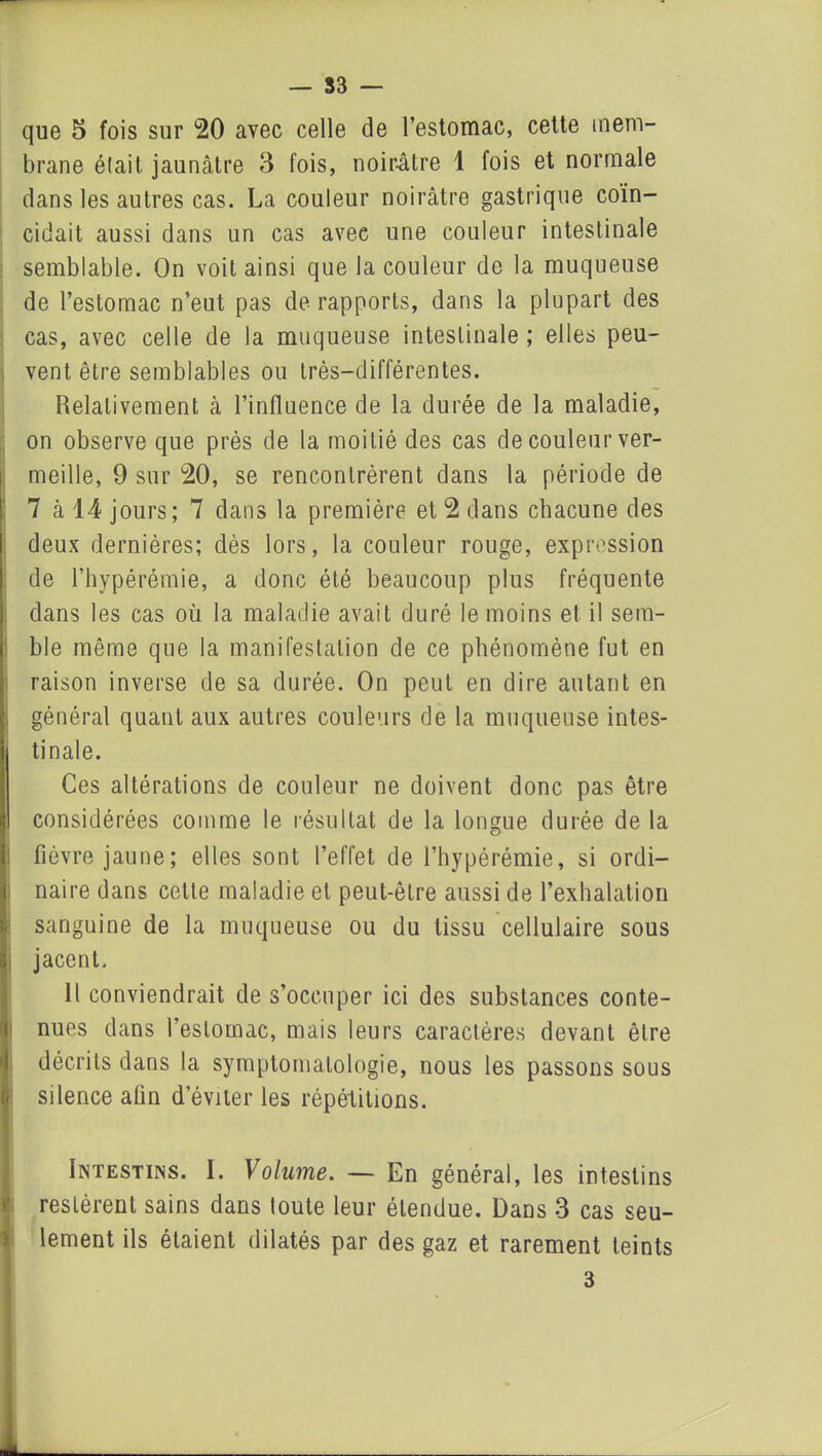 que 5 fois sur 20 avec celle de l’estomac, cette mem- brane était jaunâtre 3 fois, noirâtre 1 fois et normale dans les autres cas. La couleur noirâtre gastrique coïn- cidait aussi dans un cas avee une couleur intestinale semblable. On voit ainsi que la couleur de la muqueuse de l’estomac n’eut pas de rapports, dans la plupart des cas, avec celle de la muqueuse intestinale ; elles peu- vent être semblables ou très-différentes. Relativement à l’influence de la durée de la maladie, on observe que près de la moitié des cas de couleur ver- meille, 9 sur 20, se rencontrèrent dans la période de 7 à 14 jours; 7 dans la première et 2 dans chacune des deux dernières; dès lors, la couleur rouge, expression de l’hypérémie, a donc été beaucoup plus fréquente dans les cas où la maladie avait duré le moins et il sem- ble même que la manifestation de ce phénomène fut en raison inverse de sa durée. On peut en dire autant en général quant aux autres couleurs de la muqueuse intes- i tinale. Ces altérations de couleur ne doivent donc pas être considérées comme le résultat de la longue durée de la fièvre jaune; elles sont l’effet de l’hypérémie, si ordi- naire dans cette maladie et peut-être aussi de l’exhalation sanguine de la muqueuse ou du tissu cellulaire sous i jacent. Il conviendrait de s’occuper ici des substances conte- nues dans l’estomac, mais leurs caractères devant être décrits dans la symptomatologie, nous les passons sous if silence afin d’éviter les répétitions. Intestins. I. Volume. — En général, les intestins restèrent sains dans toute leur étendue. Dans 3 cas seu- lement ils étaient dilatés par des gaz et rarement teints 3