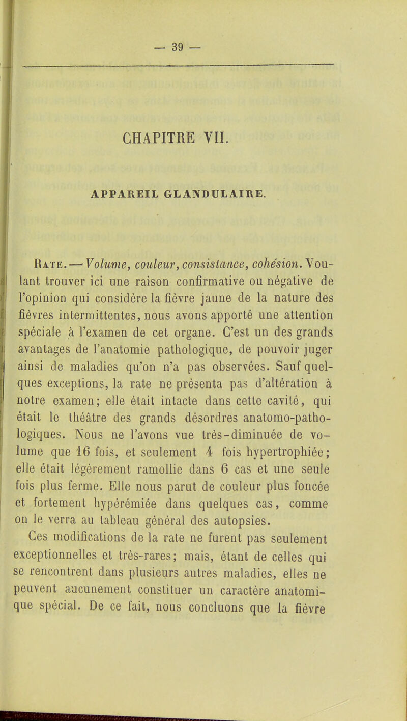 APPAREIL GLANDULAIRE. Rate.—« Volume, couleur, consistance, cohésion. Vou- lant trouver ici une raison confirmative ou négative de l’opinion qui considère la fièvre jaune de la nature des fièvres intermittentes, nous avons apporté une attention spéciale à l’examen de cet organe. C’est un des grands avantages de l’anatomie pathologique, de pouvoir juger ainsi de maladies qu’on n’a pas observées. Sauf quel- ques exceptions, la rate ne présenta pas d’altération à notre examen; elle était intacte dans cette cavité, qui était le théâtre des grands désordres anatomo-patho- logiques. Nous ne l’avons vue très-diminuée de vo- lume que 16 fois, et seulement 4 fois hypertrophiée; elle était légèrement ramollie dans 6 cas et une seule fois plus ferme. Elle nous parut de couleur plus foncée et fortement hypérémiée dans quelques cas, comme on le verra au tableau général des autopsies. Ces modifications de la rate ne furent pas seulement exceptionnelles et très-rares; mais, étant de celles qui se rencontrent dans plusieurs autres maladies, elles ne peuvent aucunement constituer un caractère anatomi- que spécial. De ce fait, nous concluons que la fièvre