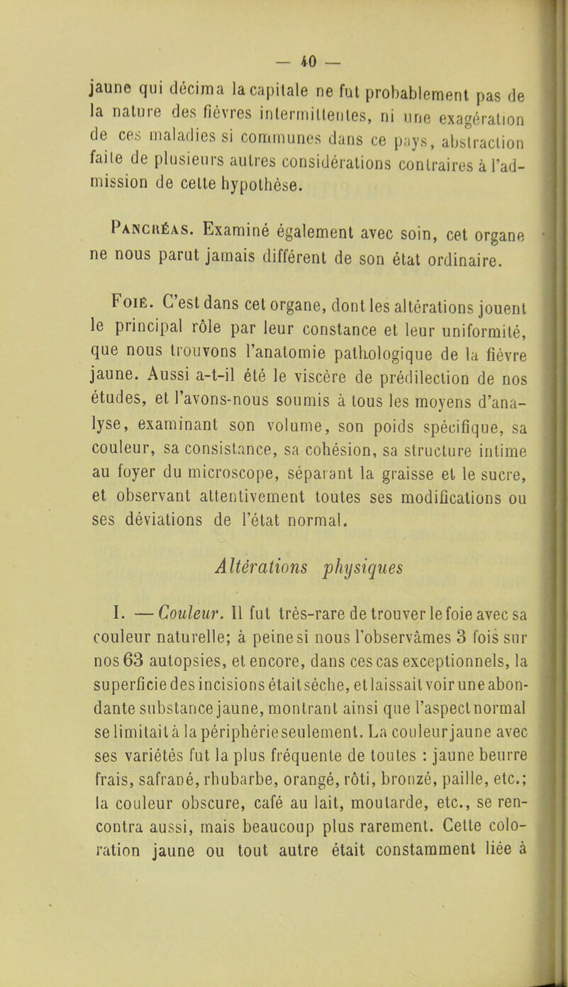— 10 — jaune qui décima la capitale ne fut probablement pas de la natuie des fièvies intermittentes, ni une exagération de ces maladies si communes dans ce pays, abstraction faite de plusieurs autres considérations contraires à l’ad- mission de cette hypothèse. Pancréas. Examiné également avec soin, cet organe ne nous parut jamais différent de son état ordinaire. Foiè. C est dans cet organe, dont les altérations jouent le principal rôle par leur constance et leur uniformité, que nous trouvons l’anatomie pathologique de la fièvre jaune. Aussi a-t-il été le viscère de prédilection de nos études, et Pavons-nous soumis à tous les moyens d’ana- lyse, examinant son volume, son poids spécifique, sa couleur, sa consistance, sa cohésion, sa structure intime au foyer du microscope, séparant la graisse et le sucre, et observant attentivement toutes ses modifications ou ses déviations de l’état normal. Altérations physiques I. —Couleur. Il fut très-rare de trouver le foie avec sa couleur naturelle; à peine si nous l’observâmes 3 fois sur nos 63 autopsies, et encore, dans ces cas exceptionnels, la superficie des incisions était sèche, et laissait voir une abon- dante substance jaune, montrant ainsi que l’aspect normal se limitait à la périphérie seulement. La couleurjaune avec ses variétés fut la plus fréquente de toutes : jaune beurre frais, safrané, rhubarbe, orangé, rôti, bronzé, paille, etc.; la couleur obscure, café au lait, moutarde, etc., se ren- contra aussi, mais beaucoup plus rarement. Cette colo- ration jaune ou tout autre était constamment liée à