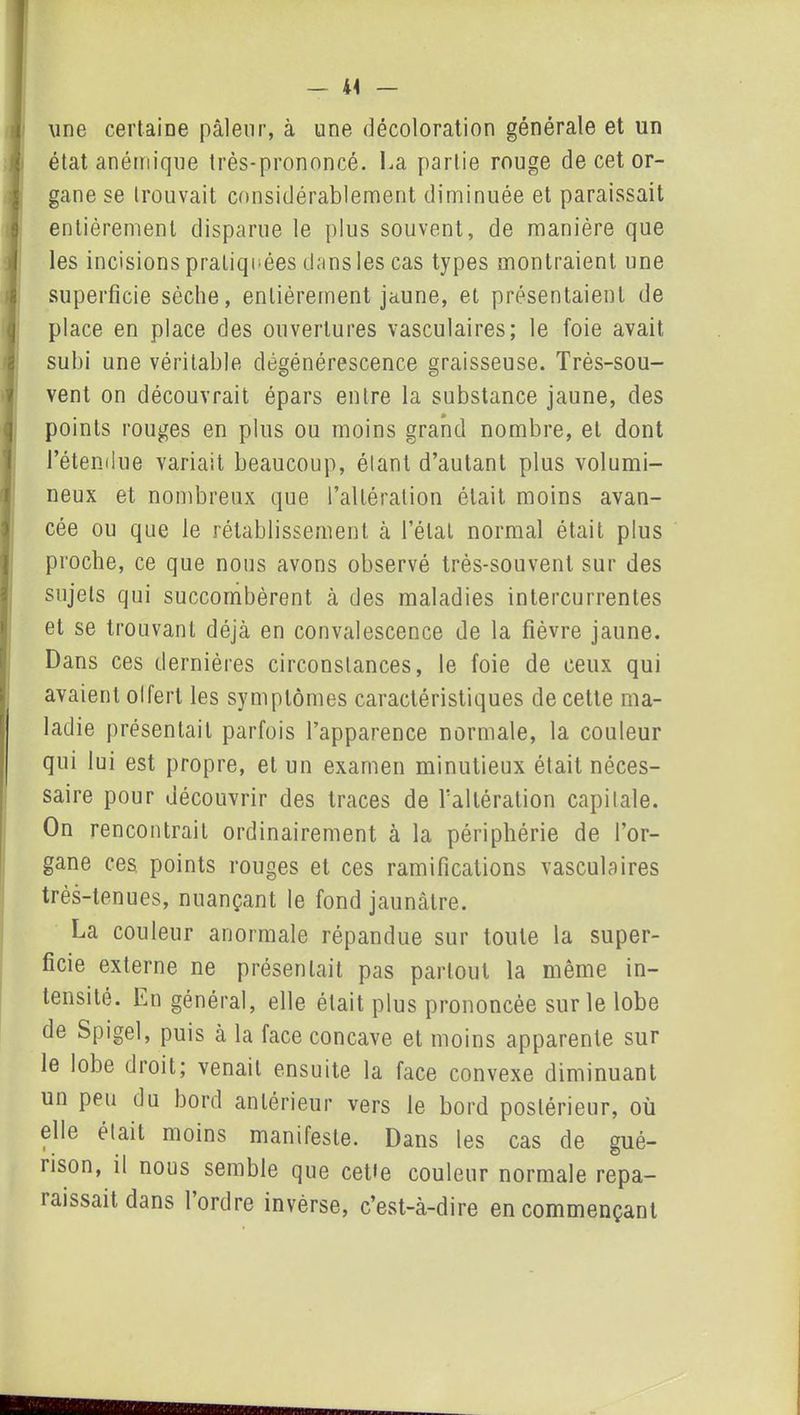 une certaine pâleur, à une décoloration générale et un état anémique très-prononcé. La partie rouge de cet or- gane se trouvait considérablement diminuée et paraissait entièrement disparue le plus souvent, de manière que les incisions pratiquées dans les cas types montraient une superficie sèche, entièrement jaune, et présentaient de place en place des ouvertures vasculaires; le foie avait subi une véritable dégénérescence graisseuse. Très-sou- vent on découvrait épars entre la substance jaune, des points rouges en plus ou moins grand nombre, et dont l’étendue variait beaucoup, élant d’autant plus volumi- neux et nombreux que l’altération était moins avan- cée ou que le rétablissement à l’état normal était plus proche, ce que nous avons observé très-souvent sur des sujets qui succombèrent à des maladies intercurrentes et se trouvant déjà en convalescence de la fièvre jaune. Dans ces dernières circonstances, le foie de ceux qui avaient olfert les symptômes caractéristiques de cette ma- ladie présentait parfois l’apparence normale, la couleur qui lui est propre, et un examen minutieux était néces- saire pour découvrir des traces de l'altération capitale. On rencontrait ordinairement à la périphérie de l’or- gane ces, points rouges et ces ramifications vasculaires très-tenues, nuançant le fond jaunâtre. La couleur anormale répandue sur toute la super- ficie externe ne présentait pas partout la même in- tensité. En général, elle était plus prononcée sur le lobe de Spigel, puis à la face concave et moins apparente sur le lobe droit; venait ensuite la face convexe diminuant un peu du bord antérieur vers le bord postérieur, où elle était moins manifeste. Dans les cas de gué- rison, il nous semble que cette couleur normale repa- raissait dans 1 ordre invèrse, c’est-à-dire en commençant
