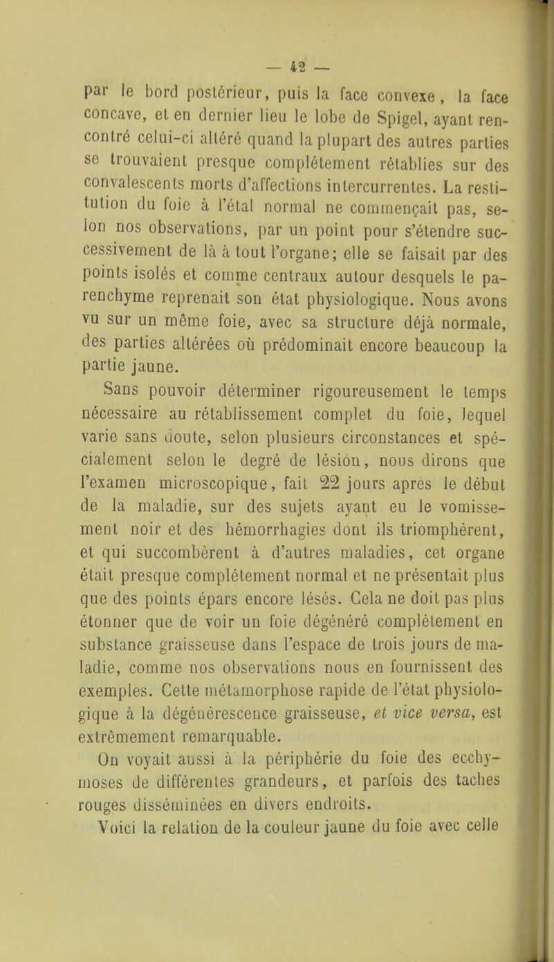 par le bord postérieur, puis la face convexe, la face concave, et en dernier lieu le lobe de Spigel, ayant ren- contré celui-ci altéré quand la plupart des autres parties se trouvaient presque complètement rétablies sur des convalescents morts d’affections intercurrentes. La resti- tution du loie à l’étal normal ne commençait pas, se- lon nos observations, par un point pour s’étendre suc- cessivement de là à tout l’organe; elle se faisait par des points isolés et comme centraux autour desquels le pa- renchyme reprenait son état physiologique. Nous avons vu sur un même foie, avec sa structure déjà normale, des parties altérées où prédominait encore beaucoup la partie jaune. Sans pouvoir déterminer rigoureusement le temps nécessaire au rétablissement complet du foie, lequel varie sans doute, selon plusieurs circonstances et spé- cialement selon le degré de lésion, nous dirons que l’examen microscopique, fait 22 jours apres le début de la maladie, sur des sujets ayant eu le vomisse- ment noir et des hémorrhagies dont ils triomphèrent, et qui succombèrent à d’autres maladies, cet organe était presque complètement normal et ne présentait plus que des points épars encore lésés. Cela ne doit pas plus étonner que de voir un foie dégénéré complètement en substance graisseuse dans l’espace de trois jours de ma- ladie, comme nos observations nous en fournissent des exemples. Cette métamorphose rapide de l’état physiolo- gique à la dégénérescence graisseuse, et vice versa, est extrêmement remarquable. On voyait aussi à la périphérie du foie des ecchy- moses de différentes grandeurs, et parfois des taches rouges disséminées en divers endroits. Voici la relation de la couleur jaune du foie avec celle