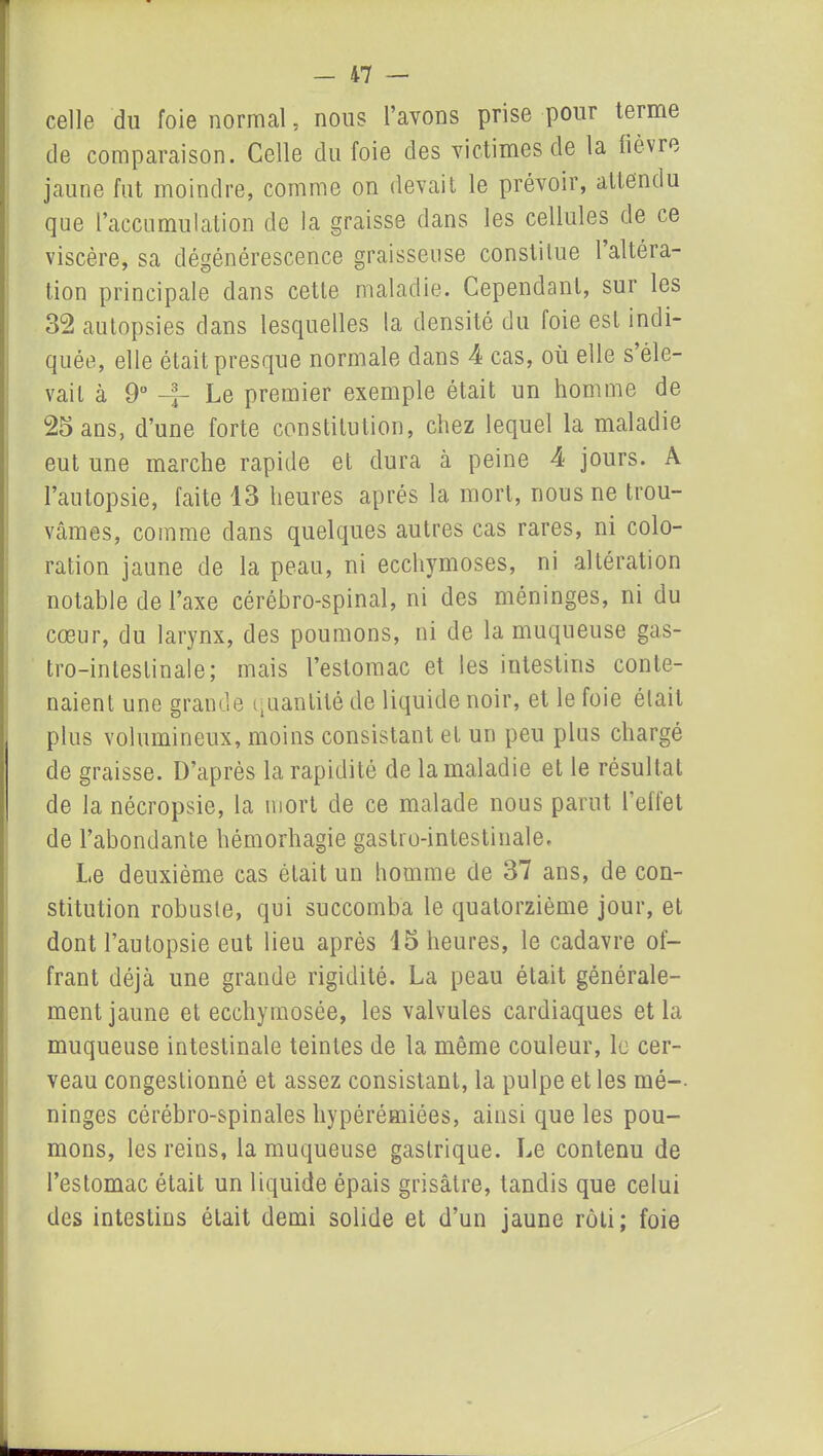 -il — celle du foie normal, nous l’avons prise pour terme de comparaison. Celle du foie des victimes de la lièvre jaune fut moindre, comme on devait le prévoir, attendu que l’accumulation de la graisse dans les cellules de ce viscère, sa dégénérescence graisseuse constitue l’altéra- tion principale dans cette maladie. Cependant, sur les 32 autopsies dans lesquelles la densité du foie est indi- quée, elle était presque normale dans 4 cas, où elle s’éle- vait à 9° Le premier exemple était un homme de 25 ans, d’une forte constitution, chez lequel la maladie eut une marche rapide et dura à peine 4 jours. A l’autopsie, faite 13 heures après la mort, nous ne trou- vâmes, comme dans quelques autres cas rares, ni colo- ration jaune de la peau, ni ecchymoses, ni altération notable de l’axe cérébro-spinal, ni des méninges, ni du cœur, du larynx, des poumons, ni de la muqueuse gas- tro-intestinale; mais l’estomac et les intestins conte- naient une grande quantité de liquide noir, et le foie était plus volumineux, moins consistant et un peu plus chargé de graisse. D’après la rapidité de la maladie et le résultat de la nécropsie, la mort de ce malade nous parut l'effet de l’abondante hémorhagie gastro-intestinale. Le deuxième cas ôtait un homme de 37 ans, de con- stitution robuste, qui succomba le quatorzième jour, et dont l’autopsie eut lieu après 15 heures, le cadavre of- frant déjà une grande rigidité. La peau était générale- ment jaune et ecchymosée, les valvules cardiaques et la muqueuse intestinale teintes de la même couleur, le cer- veau congestionné et assez consistant, la pulpe et les mé- ninges cérébro-spinales hypérémiées, ainsi que les pou- mons, les reins, la muqueuse gastrique. Le contenu de l’estomac était un liquide épais grisâtre, tandis que celui des intestins était demi solide et d’un jaune rôti; foie