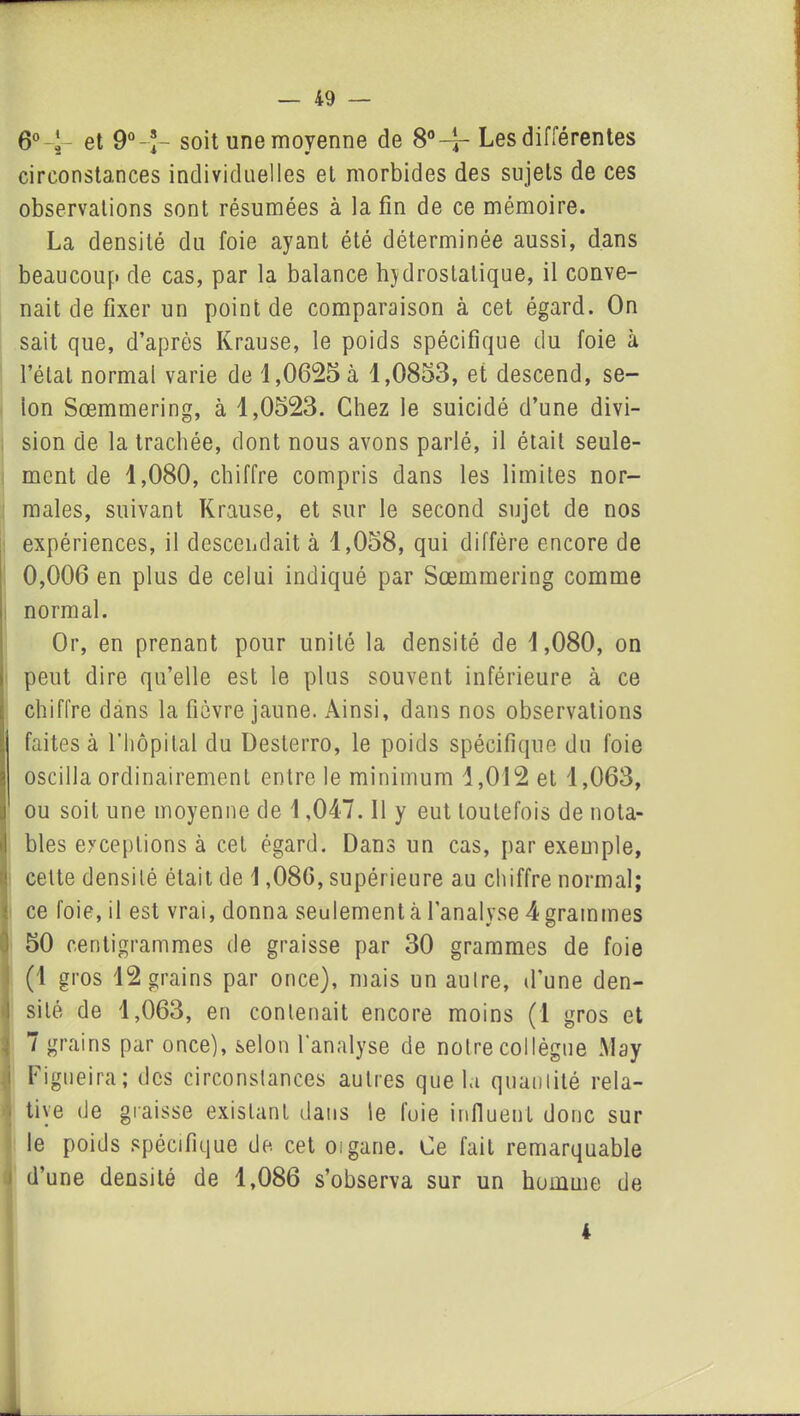 6°4- et 9°-J- soit une moyenne de 8°-4* Les différentes circonstances individuelles et morbides des sujets de ces observations sont résumées à la fin de ce mémoire. La densité du foie ayant été déterminée aussi, dans beaucoup de cas, par la balance hydrostatique, il conve- nait de fixer un point de comparaison à cet égard. On sait que, d’après Krause, le poids spécifique du foie à l’étal normal varie de 1,0625 à 1,0853, et descend, se- lon Sœmmering, à 1,0523. Chez le suicidé d’une divi- sion de la trachée, dont nous avons parlé, il était seule- ment de 1,080, chiffre compris dans les limites nor- males, suivant Krause, et sur le second sujet de nos expériences, il descendait à 1,058, qui diffère encore de 0,006 en plus de celui indiqué par Sœmmering comme normal. Or, en prenant pour unité la densité de 1,080, on peut dire qu’elle est le plus souvent inférieure à ce chiffre dans la fièvre jaune. Ainsi, dans nos observations faites à l'hôpital du Desterro, le poids spécifique du foie oscilla ordinairement entre le minimum 1,012 et 1,063, ou soit une moyenne de 1,047. Il y eut toutefois de nota- bles exceptions à cet égard. Dans un cas, par exemple, celte densité était de 1,086, supérieure au chiffre normal; ce foie, il est vrai, donna seulement à l’analyse 4 grammes 50 centigrammes de graisse par 30 grammes de foie (1 gros 12 grains par once), mais un aulre, d’une den- sité de 1,063, en contenait encore moins (1 gros et 7 grains par once), selon l'analyse de notre collègue May Figueira; des circonstances autres que la quantité rela- • tiye de graisse existant dans le foie influent donc sur le poids spécifique de cet oigane. Ce fait remarquable d’une densité de 1,086 s’observa sur un homme de 4